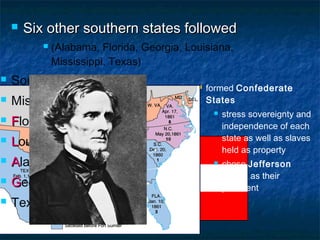  formed Confederate
States
 stress sovereignty and
independence of each
state as well as slaves
held as property
 chose Jefferson
Davis as their
president
 Six other southern states followedSix other southern states followed
 (Alabama, Florida, Georgia, Louisiana,
Mississippi, Texas)
 South Carolina
 Mississippi
 FFlorida
 LLouisiana
 AAlabama
 GGeorgia
 Texas
 