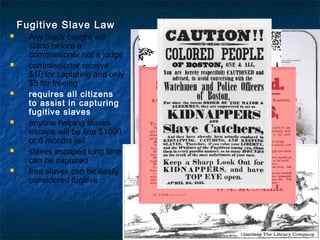  Fugitive Slave LawFugitive Slave Law
 Any black caught will
stand before a
commissioner not a judge
 commissioner receive
$10 for capturing and only
$5 for freeing
 requires all citizens
to assist in capturing
fugitive slaves
 anyone helping slaves
escape will be fine $1000
or 6 months jail
 slaves escaped long time
can be captured
 free slaves can be easily
considered fugitive
 