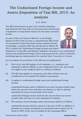 Volume XI Part 1 April 10, 2015 23 Business Advisor
The Undisclosed Foreign Income and
Assets (Imposition of Tax) Bill, 2015: An
analysis
K. R. Girish
The NDA Government as part of its election manifesto
had declared that they will not shy away from introducing
a legislation to bring black money into the main economic
stream.
As part of this, the Finance Minister in his Budget
Speech of 2015 held out that a comprehensive Bill would
be introduced to deal with black money stashed abroad.
Accordingly, a separate Bill was introduced on March 20,
2015, termed the Undisclosed Foreign Income and Assets
(Imposition of Tax) Bill, providing for legislative sanction to tax undisclosed
income and undisclosed foreign assets and prosecute for various violations,
including rigorous imprisonment for a period from 3 months to 10 years.
Let us analyse the provisions of the Bill and its implications.
(i) First of all, this Bill applies to all residents, i.e., residents and
ordinarily residents R&OR, as per residential status. So, this would
not apply to non-residents and not ordinary residents.
(ii) The Bill also applies to companies and other entities that are
considered as tax residents for Indian tax purposes.
(iii) It applies to undisclosed foreign asset and undisclosed foreign
income:
- undisclosed foreign asset is defined as an asset located outside India
which the assesse owns and does not disclose or fails to disclose
including the source of purchase of the asset;
- undisclosed foreign income shall be that income from any source
outside India that has not been disclosed for taxation.
(iv) The taxation of such foreign assets and income shall be as follows:
- undisclosed income shall be taxed at a flat rate of 30% in addition to
penalties on income considered as concealed income which can be
taxed at 300% of the tax as decided by the Assessing Officer.
 
