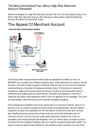 The Most Overlooked Fact About High Risk Merchant
Account Revealed
Effective Strategies For High Risk Merchant Account That You Can Use Starting Today, The
Birth of High Risk Merchant Account, Why Nobody is Talking About High Risk Merchant
Account And What You Should Do Today

The Appeal Of Merchant Account




A service provider money advance lender might be approached to obtain as much as
$500,000 and in as little as 5 to fifteen enterprise days. These advances are useful to a small
business, that finds it tough to acquire a financial institution loan on account of the dearth of
credit worthiness or because of inadequate working history. The borrower is required to
complete an software kind and provide at the least 4 months of service provider account
statements and supply copies of voided checks. Generally, the applicant is informed in
regards to the status of the application within 6 hours of applying for the mortgage. The at the
start advantage is that the business isn't required to pledge its property.

Heavy designing and graphics will not be required for an e-commerce website. Since it is a
business site, you need to maintain the format simple and sophisticated. Payment Options.
Customers shouldn't be misguided with the cost options. ECommerce web sites normally
open PayPal procuring accounts that make funds easy and it also eliminates use of a
merchant account. You can use your credit cards because the mode of fee. If you've
accepted a non-hosted package (like Magento), then you need to open a merchant account
at a bank and then integrate it together with your website for guaranteeing better safety. You
ought to have the options clearly defined in your website so that customers can entry them
 