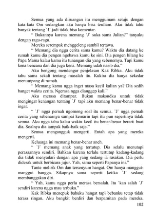 Semua yang ada diruangan itu menggumam setuju dengan
kata-kata Om sedangkan aku hanya bisa terdiam. Aku tidak tahu
banyak tentang `J` jadi tidak bisa komentar.
        “ Bukannya karena memang `J` suka sama Julian?” tanyaku
dengan ragu-ragu.
        Mereka serempak menggeleng sambil tertawa.
        “ Memang dia ngga cerita sama kamu? Waktu dia datang ke
rumah kamu dia pengen ngebawa kamu ke sini. Dia pengen bilang ke
Papa Mama kalau kamu itu tunangan dia yang sebenernya. Tapi kamu
kena bencana dan dia juga kena. Memang udah nasib dia.”
        Aku bengong mendengar penjelasan Kak Ribka. Aku tidak
tahu sama sekali tentang masalah itu. Kukira dia hanya sekedar
menumpang di rumah.
        “ Memang kamu ngga inget masa kecil kalian ya? Dia sedih
banget waktu cerita. Ngerasa ngga dianggep kali.”
        Aku merasa ditampar. Bukan maksudku untuk tidak
mengingat kenangan tentang `J` tapi aku memang benar-benar tidak
ingat.
        “ `J` ngga pernah ngomong soal itu semua. `J` ngga pernah
cerita yang sebenarnya sampai kemarin tapi itu pun sepertinya tidak
semua. Aku ngga tahu kalau waktu kecil itu benar-benar berarti buat
dia. Soalnya dia tampak baik-baik saja.”
        Semua mengangguk mengerti. Entah apa yang mereka
mengerti.
        Keluarga ini memang benar-benar aneh.
        “ `J` memang anak yang tertutup. Dia selalu menutupi
perasaannya sendiri. Bahkan karena terlalu tertutup kadang-kadang
dia tidak menyadari dengan apa yang sedang ia rasakan. Dia perlu
didesak untuk berbicara jujur. Yah, sama seperti Papanya ini.”
        Tante melirik Om dan tersenyum hangat. Om hanya manggut-
manggut bangga. Sikapnya sama seperti ketika `J` sedang
membanggakan diri.
        “ Yah, kamu ngga perlu merasa bersalah. Itu `kan salah `J`
sendiri karena ngga mau terbuka.”
        Kak Ribka menepuk bahuku hangat tapi bebanku tetap tidak
terasa ringan. Aku bangkit berdiri dan berpamitan pada mereka.
                                                                102
 
