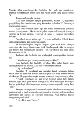 Mereka tidak menghalangiku. Malahan dari jauh aku mendengar
mereka mendebatkan antara aku dan Julian siapa yang cocok untuk
`J`.
        Rasanya aku mulai pusing.
        Aku tidak mengerti dengan perasaanku, pikiran `J`, ingatanku
yang hilang dan emosi-emosi yang kurasakan terhadap `J`. Semuanya
membuatku pusing!
        Aku terus bepikir keras tapi aku tidak menemukan jawaban
semua pertanyaanku. Aku terus berjalan tanpa arah sampai akhirnya
sampai ke kolam renang. Ternyata di sana `J` sedang merendam
kakinya.
        Semula aku mau kabur tapi `J` keburu melihatku. Alhasil kami
saling memandang dari jarak yang jauh.
        Ia memandangku dengan tatapan tajam dari balik alisnya
sementara aku hanya bisa terpaku tidak bisa bergerak. Aku menunggu
dia bicara dan mengatakan sesuatu. Tapi sepertinya dia tidak akan
bicara sama sekali.
        Perlahan aku berbalik dan melangkah meninggalkan tempat
itu.
        “ Mau bantu gua buat nyelesain proyek iklan?”
        Aku berhenti dan berbalik perlahan. Dia sudah berdiri dan
sedang berjalan ke arahku. Aku jadi sedikit merasa takut.
        “ Ng, maksudnya?”
        Semakin `J` mendekat aku semakin takut. Mungkin bukan
takut lebih ke perasaan merasa bersalah jadi aku tidak berani berada
didekatnya. Degupan jantungku sampai terdengar dengan sangat jelas.
        “ Udah seminggu ini gua nyari konsep iklan tapi belum
ketemu juga. Otak gua buntu. Mungkin lo bisa bantu gua. Biasanya
bagian psikologi tahu bagaimana caranya mempengaruhi orang lain
`kan?”
        Dengan susah payah aku menarik sudut bibirku dan tersenyum
padanya tapi ia tidak membalas senyumanku. Akhirnya aku menahan
senyumku dan kurasa ini senyum teranehku. Aku merasa bodoh
dengan senyumku ini.
        “ Ng...Bisa saja. Tapi....”

103
 