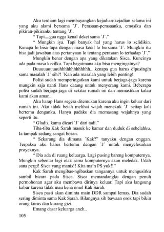 Aku terdiam lagi membayangkan kejadian-kejadian selama ini
yang aku alami bersama `J`. Perasaan-perasaanku, emosiku dan
pikiran-pikiranku tentang `J`.
        “ Tapi....gua ngga kenal deket sama `J`.”
        “ Mungkin iya. Tapi banyak hal yang harus lo selidikin.
Kenapa lo bisa lupa dengan masa kecil lo bersama `J`. Mungkin itu
bisa jadi jawaban atas pertanyaan lo tentang perasaan lo terhadap `J`.”
        Mungkin benar dengan apa yang dikatakan Sisca. Kuncinya
ada pada masa kecilku. Tapi bagaimana aku bisa mengingatnya?
        Duuuuuuuuuuhhhhhhhhhhhhh....kenapa gua harus dipusingin
sama masalah `J` sih?! `Kan ada masalah yang lebih penting!
        Polisi sudah memperingatkan kami untuk berjaga-jaga karena
mungkin saja nanti Hans datang untuk menyerang kami. Beberapa
polisi sudah berjaga-jaga di sekitar rumah ini dan memastikan kalau
kami akan aman.
        Aku harap Hans segera ditemukan karena aku ingin keluar dari
rumah ini. Aku tidak betah melihat wajah menekuk `J` setiap kali
bertemu denganku. Hanya padaku dia memasang wajahnya yang
seperti itu.
        “ Gladis, kamu dicari `J` dari tadi.”
        Tiba-tiba Kak Sarah masuk ke kamar dan duduk di sebelahku.
Ia tampak sedang sangat bosan.
        “ Sekarang dia dimana `Kak?” tanyaku dengan enggan.
Terpaksa aku harus bertemu dengan `J` untuk menyelesaikan
proyeknya.
        “ Dia ada di ruang keluarga. Lagi pusing bareng komputernya.
Mungkin sebentar lagi otak sama komputernya akan meledak. Udah
sana pergi! Sisca yang manis!! Kita main PS yuk!!”
        Kak Sarah mengibas-ngibaskan tangannya untuk mengusirku
sambil bicara pada Sisca. Sisca memandangku dengan penuh
permohonan agar aku membawa dirinya keluar. Tapi aku langsung
kabur karena tidak mau kena omel Kak Sarah.
        Sisca pasti akan diminta main DDR sampai lemas. Dia sudah
sering diminta sama Kak Sarah. Bilangnya sih bawaan orok tapi bikin
orang kurus dan kurang gizi.
        Emang dasar keluarga aneh..
105
 