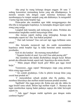 Aku pergi ke ruang keluarga dengan enggan. Di sana `J`
sedang konsentrasi memandang kertas yang ada dihadapannya. Ia
menulis sesuatu lalu dengan cepat meremas kertasnya dan
membuangnya ke tempat sampah yang ada didekatnya. Ia mengambil
1 kertas lagi dan mulai berpikir lagi.
        Pelan-pelan aku mendekat agar tidak mengganggunya dan
tiba-tiba ia mengangkat kepalanya. Ia menatapku dengan tajam seperti
orang yang curiga.
        Langkah kaki kananku jadi melayang di udara. Perlahan aku
menurunkan langkahku sambil menyeringai lebar.
        Aku merasa seperti maling yang tertangkap. Kenapa dia
menatapku seperti itu? Aku `kan bukan penjahat!
        “ Dari tadi kemana? Gua cari-cari tapi ngga kelihatan sama
sekali.”
        Aku berusaha menjawab tapi dia sudah menundukkan
kepalanya untuk berpikir lagi. Ia tidak berminat untuk menerima
jawabanku.
        Kali ini aku katakan ` dia memang menyebalkan!`
        “ Ngapain berdiri di sana! Ayo sini! Gua udah pusing nih!”
        Aku mendekat dan duduk disebelahnya dengan kesal. Belum
pernah aku dibentak-bentak seperti tadi. Sepertinya dia minta dicubit.
        “ Muka jangan dilipet kayak gitu! Bikin gua ngga mood
kerja.”
        Yeeeeeeeee....ngga sopan! Memangnya siapa yang pertama
bikin orang ngga mood?!
        “ Ini contoh produknya. Coba lo pikirin konsep iklan yang
cocok buat produk ini.”
        `J` menyodorkan sebuah produk obat flu padaku. Aku
membaca khasiatnya dan melihat model kemasan produk tersebut.
        Ngeblank! Aku ngga punya ide. Kalau pun ada ide, ideku itu
ngga kreatif sama sekali. Belum lagi melihat wajah `J`. Rasanya aku
ingin memberikan topeng badut padanya supaya dia tidak berwajah
seperti itu.
        “ Ada ngga? Jangan malah ngeliatin gua dengan muka
cembetut begitu!”

                                                                  106
 