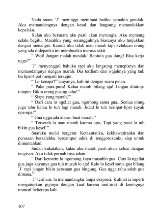 Nada suara `J` meninggi membuat hatiku semakin gondok.
Aku memandangnya dengan kesal dan langsung menundukkan
kepalaku.
        Kalau aku bersuara aku pasti akan menangis. Aku memang
selalu begitu. Marahku yang sesungguhnya biasanya aku tunjukkan
dengan menangis. Karena aku tidak mau marah tapi kelakuan orang
yang ada didepanku ini membuatku merasa sakit.
        “ Woi! Jangan malah nunduk! Bantuin gua dong! Bisa kerja
ngga?”
        `J` menyenggol bahuku tapi aku langsung menepisnya dan
memandangnya dengan marah. Dia terdiam dan wajahnya yang tadi
berlipat-lipat menjadi terkejut.
        “ Lo kenapa?” tanyanya, kali ini dengan suara pelan.
        “ Pake pura-pura! Kalau marah bilang aja! Jangan ditutup-
tutupin. Bikin orang pusing tahu!”
        “ Siapa yang marah?”
        “ Dari cara lo ngeliat gua, ngomong sama gua...Semua orang
juga tahu kalau lo tuh lagi marah. Jidad lo tuh berlipat-lipat kayak
opa-opa!”
        “ Gua ngga ada alasan buat marah.”
        “ Terserah lo mau marah karena apa...Tapi yang pasti lo tuh
bikin gua kesel!”
        Suaraku mulai bergetar. Ketakutanku, kekhawatiranku dan
perasaan bersalahku bercampur aduk di tenggorokanku siap untuk
dimuntahkan.
        Sudah kukatakan, kalau aku marah pasti akan keluar dengan
tangisan. Aku tidak pernah bisa tahan.
        “ Dari kemarin lo ngomong kaya musuhin gua. Cara lo ngeliat
gua juga kayanya gua tuh musuh lo aja! Kalo lo kesel sama gua bilang
`J` tapi jangan bikin perasaan gua bingung. Gua ngga tahu salah gua
dimana.”
        `J` terdiam. Ia memandangku tanpa ekspresi. Kulihat ia seperti
mengatupkan giginya dengan kuat karena urat-urat di keningnya
muncul beberapa kali.


107
 