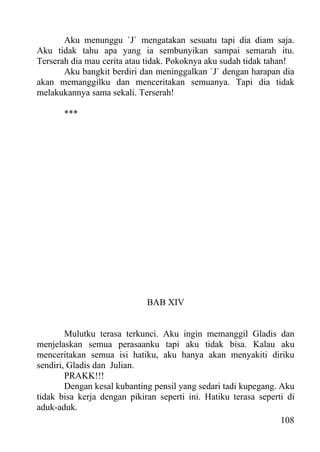 Aku menunggu `J` mengatakan sesuatu tapi dia diam saja.
Aku tidak tahu apa yang ia sembunyikan sampai semarah itu.
Terserah dia mau cerita atau tidak. Pokoknya aku sudah tidak tahan!
       Aku bangkit berdiri dan meninggalkan `J` dengan harapan dia
akan memanggilku dan menceritakan semuanya. Tapi dia tidak
melakukannya sama sekali. Terserah!

       ***




                             BAB XIV


        Mulutku terasa terkunci. Aku ingin memanggil Gladis dan
menjelaskan semua perasaanku tapi aku tidak bisa. Kalau aku
menceritakan semua isi hatiku, aku hanya akan menyakiti diriku
sendiri, Gladis dan Julian.
        PRAKK!!!
        Dengan kesal kubanting pensil yang sedari tadi kupegang. Aku
tidak bisa kerja dengan pikiran seperti ini. Hatiku terasa seperti di
aduk-aduk.
                                                                 108
 