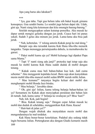Apa yang harus aku lakukan?!

        ***
        “ Iya, gua tahu. Tapi gua belum tahu nih bakal kayak gimana
konsepnya. Gua sendiri buntu. Lo sendiri juga belum dapet ide. Udah,
gini aja. Nanti siang kita ketemuan dan kita omongin bareng-bareng.”
        Setelah mengucapkan salam kututup ponselku. Aku masuk ke
dapur untuk mengisi gelasku dengan jus jeruk. Cuaca hari ini panas
sekali. Sudah 3 gelas aku minum jus jeruk. Lama-lama aku bisa jadi
jeruk.
        “ Nah, kebetulan. ‘J’ tolong anterin Kakak pergi ke mal dong.”
        Hampir saja aku tersedak karena Kak Hana tiba-tiba menarik
tanganku. Tanpa menunggu persetujuanku dahulu, ia memabawaku ke
garasi.
        “ Pakai mobil kamu aja ya? Mobil keluarga lagi dipakai Papa
sama Mama.”
        “ Tapi ‘J’ nanti siang ada janji!” protesku tapi tetap saja aku
masuk ke mobil karena Kak Hana sudah duduk di mobil dengan
tenang.
        “ Kakak cuma mau beli bahan-bahan kue kok. Jadi cuma
sebentar.” Aku menggaruk kepalaku kesal. Baru saja akan kunyalakan
mesin mobil tiba-tiba muncul mobil sedan BMW merah milik Julian.
        “ Mau kemana?” tanyanya begitu keluar dari mobil dan
menghampiri mobil Honda Jazz biruku.
        “ Mau belanja.” Jawabku datar.
        “ Oh, gini aja! Julian, kamu tolong belanja bahan-bahan ini
ya? Semantara itu Kakak akan menyiapkan peralatan dan bahan lain
di rumah. Jadi, kamu sama ‘J’ belanja ke swalayan ya?! Bisa ‘kan?”
        Nah, loh. Kok, jadi begini!
        “ Bisa. Kakak tenang saja.” Dengan cepat Julian masuk ke
mobil dan duduk di sebelahku, menggantikan Kak Hana. Kacau!
        “ Hati-hati di jalan ya!?”
        Dengan wajah ditekuk aku menyalakan mesin mobil dan
mengendarainya ke mal terdekat.
        Kak Hana benar-benar keterlaluan. Padahal aku sedang tidak
ingin bersama Julian. Pertengkaran aku dengan Gladis kemarin masih
109
 
