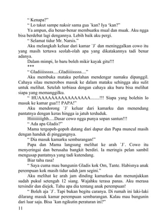 “ Kenapa?”
      “ Lo takut sampe naksir sama gua `kan? Iya ‘kan?”
      Ya ampun, dia benar-benar membuatku mual dan muak. Aku ngga
bisa berdebat lagi dengannya. Lebih baik aku pergi.
      “ Selamat tidur Mr. Narsis.”
      Aku melangkah keluar dari kamar `J` dan meninggalkan cowo itu
yang masih tertawa seolah-olah apa yang dikatakannya tadi benar
adanya.
      Dalam mimpi, lo baru boleh mikir kayak gitu!!!
      ***
      “ Gladiiiisssss.....Gladiiiisssss....”
      Aku membuka mataku perlahan mendengar namaku dipanggil.
Cahaya silau menerobos masuk ke dalam mataku sehingga aku sulit
untuk melihat. Setelah terbiasa dengan cahaya aku baru bisa melihat
siapa yang memanggilku.
      “ HUAAAAAAAAAAAAAAAA........!!! Siapa yang bolehin lo
masuk ke kamar gua!!! PAPA!”
      Aku mendorong `J` keluar dari kamarku dan menendang
pantatnya dengan keras hingga ia jatuh terduduk.
      Hiiiiiiiiighh.....Dasar cowo ngga punya sopan santun!!!
      “ Ada apa Gladis?”
      Mama tergopoh-gopoh datang dari dapur dan Papa muncul masih
dengan handuk di pinggangnya.
      “ Dia masuk kamarku sembarangan!”
      Papa dan Mama langsung melihat ke arah `J`. Cowo itu
menyeringai dan berusaha bangkit berdiri. Ia meringis pelan sambil
mengusap pantatnya yang tadi kutendang.
      Biar tahu rasa!
      “ Saya cuma mau bangunin Gladis kok Om, Tante. Habisnya anak
perempuan kok masih tidur udah jam segini.”
      Aku melihat ke arah jam dinding kamarkua dan menunjukkan
sudah pukul setengah 12 siang. Wajahku terasa panas. Aku merasa
tersindir dan diejek. Tahu apa dia tentang anak perempuan!
      “ Boleh aja `J`. Tapi bukan begitu caranya. Di rumah ini laki-laki
dilarang masuk kamar perempuan sembarangan. Kalau mau bangunin
dari luar saja. Bisa `kan ngikutin peraturan ini?”
11
 