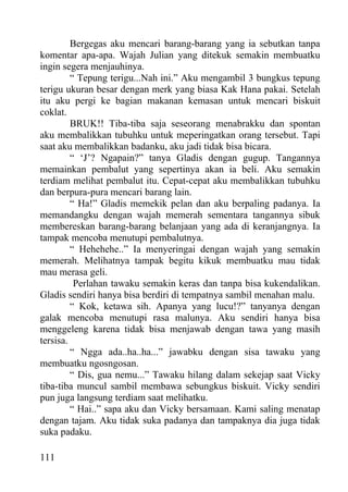 Bergegas aku mencari barang-barang yang ia sebutkan tanpa
komentar apa-apa. Wajah Julian yang ditekuk semakin membuatku
ingin segera menjauhinya.
         “ Tepung terigu...Nah ini.” Aku mengambil 3 bungkus tepung
terigu ukuran besar dengan merk yang biasa Kak Hana pakai. Setelah
itu aku pergi ke bagian makanan kemasan untuk mencari biskuit
coklat.
         BRUK!! Tiba-tiba saja seseorang menabrakku dan spontan
aku membalikkan tubuhku untuk meperingatkan orang tersebut. Tapi
saat aku membalikkan badanku, aku jadi tidak bisa bicara.
         “ ‘J’? Ngapain?” tanya Gladis dengan gugup. Tangannya
memainkan pembalut yang sepertinya akan ia beli. Aku semakin
terdiam melihat pembalut itu. Cepat-cepat aku membalikkan tubuhku
dan berpura-pura mencari barang lain.
         “ Ha!” Gladis memekik pelan dan aku berpaling padanya. Ia
memandangku dengan wajah memerah sementara tangannya sibuk
membereskan barang-barang belanjaan yang ada di keranjangnya. Ia
tampak mencoba menutupi pembalutnya.
         “ Hehehehe..” Ia menyeringai dengan wajah yang semakin
memerah. Melihatnya tampak begitu kikuk membuatku mau tidak
mau merasa geli.
          Perlahan tawaku semakin keras dan tanpa bisa kukendalikan.
Gladis sendiri hanya bisa berdiri di tempatnya sambil menahan malu.
         “ Kok, ketawa sih. Apanya yang lucu!?” tanyanya dengan
galak mencoba menutupi rasa malunya. Aku sendiri hanya bisa
menggeleng karena tidak bisa menjawab dengan tawa yang masih
tersisa.
         “ Ngga ada..ha..ha...” jawabku dengan sisa tawaku yang
membuatku ngosngosan.
         “ Dis, gua nemu...” Tawaku hilang dalam sekejap saat Vicky
tiba-tiba muncul sambil membawa sebungkus biskuit. Vicky sendiri
pun juga langsung terdiam saat melihatku.
         “ Hai..” sapa aku dan Vicky bersamaan. Kami saling menatap
dengan tajam. Aku tidak suka padanya dan tampaknya dia juga tidak
suka padaku.

111
 