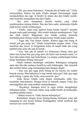 “ Dis, gua nemu biskuitnya. Ternyata ada di sudut rak.” Vicky
menyerahkan biskuit itu pada Gladis dengan bersemangat tanpa
mempedulikan aku lagi. Ia berdiri di antara aku dan Gladis seolah-
olah mencoba menjauhkan aku dari Gladis.
        Aku terus mengamati mereka berdua yang sibuk
membicarakan tentang biskuit. Dan aku baru sadar, seharusnya Gladis
tidak keluar rumah sembarangan.
        “ Gladis, siapa yang ngijinin kamu keluar rumah?” tanyaku
dengan nada agak meninggi. Aku sendiri terkejut mendengarnya. Tapi
aku tidak peduli. Bagaimana pun Gladis sedang mencoba
membahayakan dirinya sendiri dengan keluar rumah tanpa seijinku.
        “ Ngga ada. Gua keluar sendiri. Karena ngga ada orang di
rumah jadi gua pergi aja.” Gladis menjelaskan dengan santai. Yang
membuat aku emosi, ia mengatakan kalau di rumah tidak ada orang
padahal jelas-jelas aku ada di rumah.
        “ Gua ‘kan ada di rumah! Lo seharusnya bilang sama gua
kalau mau keluar biar gua yang anter elo kalau mau kemana-mana. Lo
‘kan tahu kalau Hans lagi berkeliaran. Lo jangan sembarangan keluar
dong! Setidaknya bilang sama gua!”
        Gladis melotot mendengar omelanku. Rahangnya mengatup
rapat dan tiba-tiba matanya beralih ke arah belakangku. Aku menoleh
dan melihat Julian yang memandang kami dengan dingin.
        “ Gua rasa gua ngga perlu bilang ke elo karena elo sendiri
banyak urusan. Dan bukannya lo lagi marah sama gua? Jadi, gua ngga
perlu bilang. Lagian ada Vicky yang nemenin gua.”
        Nada bicara Gladis yang dingin membuatku tidak bisa
membalas kata-katanya. Dengan kesal ia menarik tangan Vicky dan
meninggalkan aku yang terdiam memandangnya.
        “ Kayaknya tunangan kecil lo ngga terlalu mengahargai
hubungan kalian..” kata-kata Julian yang sudah berdiri di belakangku
membuat dadaku panas.
        “ Bukan urusan lo. Udah, buruan belanjanya!”
        Kuletakkan dengan kasar barang-barang belanjaan yang tadi
kupegang ke atas kereta belanja. Kutinggalkan Julian sendirian dan
mencari-cari sosok Gladis.

                                                                 112
 