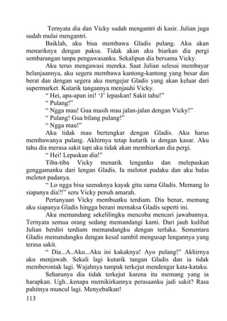 Ternyata dia dan Vicky sudah mengantri di kasir. Julian juga
sudah mulai mengantri.
        Baiklah, aku bisa membawa Gladis pulang. Aku akan
menariknya dengan paksa. Tidak akan aku biarkan dia pergi
sembarangan tanpa pengawasanku. Sekalipun dia bersama Vicky.
        Aku terus mengawasi mereka. Saat Julian selesai membayar
belanjaannya, aku segera membawa kantong-kantong yang besar dan
berat dan dengan segera aku mengejar Gladis yang akan keluar dari
supermarket. Kutarik tangannya menjauhi Vicky.
        “ Hei, apa-apan ini! ‘J’ lepaskan! Sakit tahu!”
        “ Pulang!”
        “ Ngga mau! Gua masih mau jalan-jalan dengan Vicky!”
        “ Pulang! Gua bilang pulang!”
        “ Ngga mau!”
        Aku tidak mau bertengkar dengan Gladis. Aku harus
membawanya pulang. Akhirnya tetap kutarik ia dengan kasar. Aku
tahu dia merasa sakit tapi aku tidak akan membiarkan dia pergi.
        “ Hei! Lepaskan dia!”
        Tiba-tiba Vicky menarik lenganku dan melepaskan
genggamanku dari lengan Gladis. Ia melotot padaku dan aku balas
melotot padanya.
        “ Lo ngga bisa seenaknya kayak gitu sama Gladis. Memang lo
siapanya dia?!” seru Vicky penuh amarah.
        Pertanyaan Vicky membuatku terdiam. Dia benar, memang
aku siapanya Gladis hingga berani memaksa Gladis seperti ini.
        Aku memandang sekelilingku mencoba mencari jawabannya.
Ternyata semua orang sedang memandangi kami. Dari jauh kulihat
Julian berdiri terdiam memandangku dengan terluka. Sementara
Gladis memandangku dengan kesal sambil mengusap lengannya yang
terasa sakit.
        “ Dia...A..Aku...Aku ini kakaknya! Ayo pulang!” Akhirnya
aku menjawab. Sekali lagi kutarik tangan Gladis dan ia tidak
memberontak lagi. Wajahnya tampak terkejut mendengar kata-kataku.
        Seharunya dia tidak terkejut karena itu memang yang ia
harapkan. Ugh...kenapa memikirkannya perasaanku jadi sakit? Rasa
pahitnya muncul lagi. Menyebalkan!
113
 