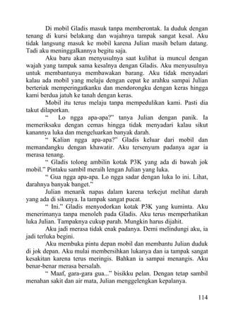 Di mobil Gladis masuk tanpa memberontak. Ia duduk dengan
tenang di kursi belakang dan wajahnya tampak sangat kesal. Aku
tidak langsung masuk ke mobil karena Julian masih belum datang.
Tadi aku meninggalkannya begitu saja.
         Aku baru akan menyusulnya saat kulihat ia muncul dengan
wajah yang tampak sama kesalnya dengan Gladis. Aku menyusulnya
untuk membantunya membawakan barang. Aku tidak menyadari
kalau ada mobil yang melaju dengan cepat ke arahku sampai Julian
berteriak memperingatkanku dan mendorongku dengan keras hingga
kami berdua jatuh ke tanah dengan keras.
         Mobil itu terus melaju tanpa mempedulikan kami. Pasti dia
takut dilaporkan.
         “    Lo ngga apa-apa?” tanya Julian dengan panik. Ia
memeriksaku dengan cemas hingga tidak menyadari kalau sikut
kanannya luka dan mengeluarkan banyak darah.
         “ Kalian ngga apa-apa?” Gladis keluar dari mobil dan
memandangku dengan khawatir. Aku tersenyum padanya agar ia
merasa tenang.
         “ Gladis tolong ambilin kotak P3K yang ada di bawah jok
mobil.” Pintaku sambil meraih lengan Julian yang luka.
         “ Gua ngga apa-apa. Lo ngga sadar dengan luka lo ini. Lihat,
darahnya banyak banget.”
         Julian menarik napas dalam karena terkejut melihat darah
yang ada di sikunya. Ia tampak sangat pucat.
         “ Ini.” Gladis menyodorkan kotak P3K yang kuminta. Aku
menerimanya tanpa menoleh pada Gladis. Aku terus memperhatikan
luka Julian. Tampaknya cukup parah. Mungkin harus dijahit.
         Aku jadi merasa tidak enak padanya. Demi melindungi aku, ia
jadi terluka begini.
         Aku membuka pintu depan mobil dan membantu Julian duduk
di jok depan. Aku mulai membersihkan lukanya dan ia tampak sangat
kesakitan karena terus meringis. Bahkan ia sampai menangis. Aku
benar-benar merasa bersalah.
         “ Maaf, gara-gara gua...” bisikku pelan. Dengan tetap sambil
menahan sakit dan air mata, Julian menggelengkan kepalanya.

                                                                 114
 