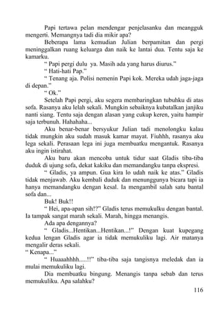 Papi tertawa pelan mendengar penjelasanku dan meangguk
mengerti. Memangnya tadi dia mikir apa?
        Beberapa lama kemudian Julian berpamitan dan pergi
meninggalkan ruang keluarga dan naik ke lantai dua. Tentu saja ke
kamarku.
        “ Papi pergi dulu ya. Masih ada yang harus diurus.”
        “ Hati-hati Pap.”
        “ Tenang aja. Polisi nemenin Papi kok. Mereka udah jaga-jaga
di depan.”
        “ Ok.”
        Setelah Papi pergi, aku segera membaringkan tubuhku di atas
sofa. Rasanya aku lelah sekali. Mungkin sebaiknya kubatalkan janjiku
nanti siang. Tentu saja dengan alasan yang cukup keren, yaitu hampir
saja terbunuh. Hahahaha...
        Aku benar-benar bersyukur Julian tadi menolongku kalau
tidak mungkin aku sudah masuk kamar mayat. Fiuhhh, rasanya aku
lega sekali. Perasaan lega ini juga membuatku mengantuk. Rasanya
aku ingin istirahat.
        Aku baru akan mencoba untuk tidur saat Gladis tiba-tiba
duduk di ujung sofa, dekat kakiku dan memandangku tanpa ekspresi.
        “ Gladis, ya ampun. Gua kira lo udah naik ke atas.” Gladis
tidak menjawab. Aku kembali duduk dan menunggunya bicara tapi ia
hanya memandangku dengan kesal. Ia mengambil salah satu bantal
sofa dan...
        Buk! Buk!!
        “ Hei, apa-apan sih!?” Gladis terus memukulku dengan bantal.
Ia tampak sangat marah sekali. Marah, hingga menangis.
        Ada apa dengannya?
        “ Gladis...Hentikan...Hentikan...!” Dengan kuat kupegang
kedua lengan Gladis agar ia tidak memukuliku lagi. Air matanya
mengalir deras sekali.
“ Kenapa...”
        “ Huaaahhhh.....!!” tiba-tiba saja tangisnya meledak dan ia
mulai memukuliku lagi.
        Dia membuatku bingung. Menangis tanpa sebab dan terus
memukuliku. Apa salahku?
                                                                 116
 