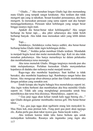 “ Gladis....” Aku menahan lengan Gladis lagi dan memandang
mata Gladis yang tampak sangat ketakutan. Aku terdiam dan tidak
mengerti apa yang ia takutkan. Sesaat kusadari perasaannya, aku baru
mengerti. Ia merasakan perasaan yang sama seperti saat aku hampir
menenggelamkannya. Perasaan takut kehilangan yang sangat besar
hingga rasanya ingin mati.
         Apakah dia benar-benar takut kehilanganku? Aku sangat
berharap itu benar tapi..... aku pikir seharusnya aku tidak boleh
berharap banyak. Aku tidak mau merasakan sakit yang lebih dalam
lagi.
         Tapi....
         Setidaknya...Setidaknya walau hanya sedikit, aku benar-benar
berharap kalau Gladis tidak ingin kehilangan diriku..
         “ Maaf....” bisikku pelan membuat Gladis terdiam. Mendadak
ia menjadi begitu kesal dan mulai memukuliku lagi. Kali ini aku tidak
menahan pukulunnya. Aku hanya menariknya ke dalam pelukanku
dan membiarkannya terus menangis.
         Aku terus memeluk Gladis. Hingga tangisnya mereda pun aku
tidak melepaskannya. Perlahan kurasakan Gladis menyandarkan
kepalanya di dadaku dan nafasnya mulai menjadi teratur.
         Ragu-ragu aku membelai kepalanya. Saat kulihat ia tidak
bereaksi, aku membelai kepalanya lagi. Rambutnya sangat halus dan
harum. Aku mengecup ubun-ubunnya pelan dan Gladis membalasnya
dengan pelukan yang semakin erat.
         Entah kenapa aku begitu bahagia bisa memeluknya seperti ini.
Aku ingin waktu berhenti dan membiarkan aku bisa memiliki Gladis
seperti ini. Tidak ada yang menghalangi perasaanku untuk bisa
memilikinya dan terus bisa disisinya. Memeluknya...seperti ini...
         “ Gua janji ngga akan keluar rumah kalo ngga bareng elo...”
ujar Gladis dengan gemetar membuatku merasa geli. Dia benar-benar
takut...
         “ Iya...gua juga ngga akan ngebiarin orang lain menyakiti lo.
Mau Hans kek..mau preman kek...Yang pasti gua pasti akan ngejaga
elo...Kalau perlu gua akan tukar nyawa gua. Sama kayak waktu...”
         Aku terdiam karena tidak tahu harus berkata apa untuk
melanjutkan kalimatku. Rasanya ada ingatanku yang ingin aku
117
 