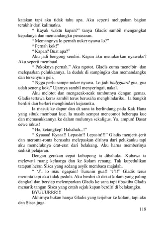 katakan tapi aku tidak tahu apa. Aku seperti melupakan bagian
terakhir dari kalimatku.
        “ Kayak waktu kapan?” tanya Gladis sambil mengangkat
kepalanya dan memandangku penasaran.
        “ Memangnya lo pernah nuker nyawa lo?”
        “ Pernah kok!”
        “ Kapan? Buat apa?”
        Aku jadi bengong sendiri. Kapan aku menukarkan nyawaku?
Aku seperti membual.
        “ Pokoknya pernah.” Aku ngotot. Gladis cuma mencibir dan
melepaskan pelukkannya. Ia duduk di sampingku dan memandangku
dan tersenyum geli.
        “ Ngga perlu sampe nuker nyawa. Lo jadi bodyguard gua, gua
udah seneng kok.” Ujarnya sambil menyeringai, nakal.
        Aku melotot dan mengacak-acak rambutnya dengan gemas.
Gladis tertawa keras sambil terus berusaha menghindariku. Ia bangkit
berdiri dan berlari menghindari kejaranku.
        Ia masuk ke dapur dan di sana ia berlindung pada Kak Hana
yang sibuk membuat kue. Ia masih sempat mencomot beberapa kue
dan memasukkannya ke dalam mulutnya sekaligus. Ya, ampun! Dasar
cewe rakus!
        “ Ha, ketangkep! Hahahah...!”
        “ Kyaaaa! Kyaaa!! Lepasin!! Lepasin!!!” Gladis menjerit-jerit
dan meronta-ronta berusaha melepaskan dirinya dari pelukanku tapi
aku memeluknya erat-erat dari belakang. Aku harus memberinya
sedikit pelajaran.
        Dengan gerakan cepat kubopong ia dibahuku. Kubawa ia
melewati ruang keluarga dan ke kolam renang. Tak kupedulikan
tatapan heran Sisca yang sedang asyik membaca majalah.
        “ ‘J’, lo mau ngapain! Turunin gua!! ‘J’!!” Gladis terus
meronta tapi aku tidak peduli. Aku berdiri di dekat kolam yang paling
dangkal dan bersiap melemparkan Gladis ke sana tapi tiba-tiba Gladis
menarik tangan Sisca yang entah sejak kapan berdiri di belakangku.
        BYUUURRR!!!
        Akhirnya bukan hanya Gladis yang terjebur ke kolam, tapi aku
dan Sisca juga.
                                                                 118
 