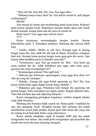 “ Bisa sih Om. Sori deh, Dis. Gua `kan ngga tahu.”
      “ Makanya tanya-tanya dulu! Ini `kan bukan rumah lo, jadi jangan
sembarangan!”
      BRAK!
      Aku masuk ke kamar dan membanting pintu keras-keras. Kukunci
pintu kamar dengan kesal. Sepertinya suasana hatiku akan sulit untuk
diubah menjadi senang kalau ada dia terus di rumah ini.
      Bodo amat!!! Gua ngga mau mikirin terus!
      ****
      Karen tersenyum memandangku dengan lembut. Semua
kekesalanku pada `J` kuluapkan padanya. Sekarang aku merasa lebih
lega.
      “ Gladis, Gladis. Hihihi...lo tuh lucu. Kenapa juga lo pusing
banget sama dia. Gua udah liat dia tadi di depan. Kayaknya orangnya
baik kok. Kenapa kamu pusing banget cuma gara-gara dia narsis. Apa
karena takut predikat narsis lo diambil sama dia?”
      “ Yeeeeeeeeee....gua `kan ga senarsis itu `Ren. Gua kesel aja
sama ocehan dia itu. Aduh pokoknya gua ngga suka sama gaya-
gayanya dia yang serampangan itu!”
      “ Serampangan gimana? Dia rapih kok.”
      “ Maksud gua kebiasaan ngomongnya yang ngga bisa diem itu!
Ada aja yang dia omongin.”
      “ Hahaha....Emang dia ngga boleh ngomong ya, Dis? Dia ‘kan
punya mulut kalau ngga dipake kasian dong. Hehehe..”
      “ Bukannya gitu juga. Pokoknya kalo denger dia ngomong tuh
pusing banget. Suka seenaknya aja ceplas ceplos. Kagak dipikirin dulu.
Tahu deh tuh buat apa otak dipasang dikepala.”
      Karen menggeleng-gelengkan kepalanya melihat tingkah lakuku
yang tidak biasanya.
      Memang aku biasanya tidak seperti ini. Hanya pada 1 makhluk itu
saja aku gampang kesal. Mungkin karena dari pertama dia sudah
memberikan kesan jelek padaku. Karen pasti tahu kalau aku yang saat
ini sedang kesal bukanlah diriku yang sebenarnya.
      Karen adalah sahabatku sejak di bangku SMP jadi dia sudah
mengenalku luar dalam. Aku tidak perlu mengatakan apa penyebab aku
marah atau kesal dia akan langsung mengerti.
                                                                   12
 