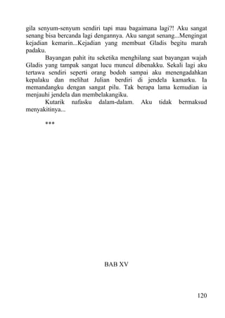 gila senyum-senyum sendiri tapi mau bagaimana lagi?! Aku sangat
senang bisa bercanda lagi dengannya. Aku sangat senang...Mengingat
kejadian kemarin...Kejadian yang membuat Gladis begitu marah
padaku.
        Bayangan pahit itu seketika menghilang saat bayangan wajah
Gladis yang tampak sangat lucu muncul dibenakku. Sekali lagi aku
tertawa sendiri seperti orang bodoh sampai aku menengadahkan
kepalaku dan melihat Julian berdiri di jendela kamarku. Ia
memandangku dengan sangat pilu. Tak berapa lama kemudian ia
menjauhi jendela dan membelakangiku.
        Kutarik nafasku dalam-dalam. Aku tidak bermaksud
menyakitinya...

       ***




                            BAB XV



                                                              120
 