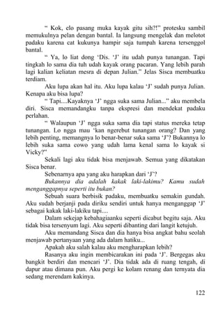 “ Kok, elo pasang muka kayak gitu sih?!” protesku sambil
memukulnya pelan dengan bantal. Ia langsung mengelak dan melotot
padaku karena cat kukunya hampir saja tumpah karena tersenggol
bantal.
        “ Ya, lo liat dong ‘Dis. ‘J’ itu udah punya tunangan. Tapi
tingkah lo sama dia tuh udah kayak orang pacaran. Yang lebih parah
lagi kalian keliatan mesra di depan Julian.” Jelas Sisca membuatku
terdiam.
        Aku lupa akan hal itu. Aku lupa kalau ‘J’ sudah punya Julian.
Kenapa aku bisa lupa?
        “ Tapi....Kayaknya ‘J’ ngga suka sama Julian...” aku membela
diri. Sisca memandangku tanpa ekspresi dan mendekat padaku
perlahan.
        “ Walaupun ‘J’ ngga suka sama dia tapi status mereka tetap
tunangan. Lo ngga mau ‘kan ngerebut tunangan orang? Dan yang
lebih penting, memangnya lo benar-benar suka sama ‘J’? Bukannya lo
lebih suka sama cowo yang udah lama kenal sama lo kayak si
Vicky?”
        Sekali lagi aku tidak bisa menjawab. Semua yang dikatakan
Sisca benar.
        Sebenarnya apa yang aku harapkan dari ‘J’?
        Bukannya dia adalah kakak laki-lakimu? Kamu sudah
menganggapnya seperti itu bukan?
        Sebuah suara berbisik padaku, membuatku semakin gundah.
Aku sudah berjanji pada diriku sendiri untuk hanya menganggap ‘J’
sebagai kakak laki-lakiku tapi....
        Dalam sekejap kebahagiaanku seperti dicabut begitu saja. Aku
tidak bisa tersenyum lagi. Aku seperti dibanting dari langit ketujuh.
        Aku memandang Sisca dan dia hanya bisa angkat bahu seolah
menjawab pertanyaan yang ada dalam hatiku...
        Apakah aku salah kalau aku mengharapkan lebih?
        Rasanya aku ingin membicarakan ini pada ‘J’. Bergegas aku
bangkit berdiri dan mencari ‘J’. Dia tidak ada di ruang tengah, di
dapur atau dimana pun. Aku pergi ke kolam renang dan ternyata dia
sedang merendam kakinya.

                                                                 122
 