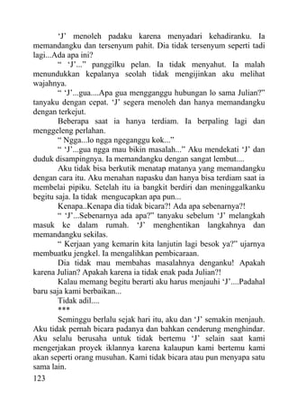 ‘J’ menoleh padaku karena menyadari kehadiranku. Ia
memandangku dan tersenyum pahit. Dia tidak tersenyum seperti tadi
lagi...Ada apa ini?
        “ ‘J’...” panggilku pelan. Ia tidak menyahut. Ia malah
menundukkan kepalanya seolah tidak mengijinkan aku melihat
wajahnya.
        “ ‘J’...gua....Apa gua mengganggu hubungan lo sama Julian?”
tanyaku dengan cepat. ‘J’ segera menoleh dan hanya memandangku
dengan terkejut.
        Beberapa saat ia hanya terdiam. Ia berpaling lagi dan
menggeleng perlahan.
        “ Ngga...lo ngga ngeganggu kok...”
        “ ‘J’...gua ngga mau bikin masalah...” Aku mendekati ‘J’ dan
duduk disampingnya. Ia memandangku dengan sangat lembut....
        Aku tidak bisa berkutik menatap matanya yang memandangku
dengan cara itu. Aku menahan napasku dan hanya bisa terdiam saat ia
membelai pipiku. Setelah itu ia bangkit berdiri dan meninggalkanku
begitu saja. Ia tidak mengucapkan apa pun...
        Kenapa..Kenapa dia tidak bicara?! Ada apa sebenarnya?!
        “ ‘J’...Sebenarnya ada apa?” tanyaku sebelum ‘J’ melangkah
masuk ke dalam rumah. ‘J’ menghentikan langkahnya dan
memandangku sekilas.
        “ Kerjaan yang kemarin kita lanjutin lagi besok ya?” ujarnya
membuatku jengkel. Ia mengalihkan pembicaraan.
        Dia tidak mau membahas masalahnya denganku! Apakah
karena Julian? Apakah karena ia tidak enak pada Julian?!
        Kalau memang begitu berarti aku harus menjauhi ‘J’....Padahal
baru saja kami berbaikan...
        Tidak adil....
        ***
        Seminggu berlalu sejak hari itu, aku dan ‘J’ semakin menjauh.
Aku tidak pernah bicara padanya dan bahkan cenderung menghindar.
Aku selalu berusaha untuk tidak bertemu ‘J’ selain saat kami
mengerjakan proyek iklannya karena kalaupun kami bertemu kami
akan seperti orang musuhan. Kami tidak bicara atau pun menyapa satu
sama lain.
123
 
