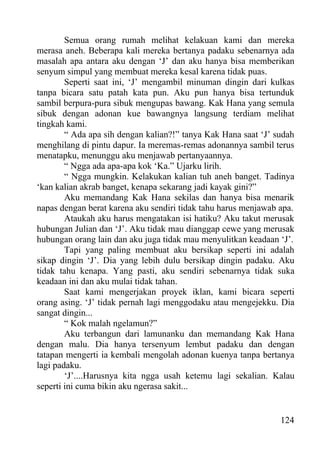 Semua orang rumah melihat kelakuan kami dan mereka
merasa aneh. Beberapa kali mereka bertanya padaku sebenarnya ada
masalah apa antara aku dengan ‘J’ dan aku hanya bisa memberikan
senyum simpul yang membuat mereka kesal karena tidak puas.
        Seperti saat ini, ‘J’ mengambil minuman dingin dari kulkas
tanpa bicara satu patah kata pun. Aku pun hanya bisa tertunduk
sambil berpura-pura sibuk mengupas bawang. Kak Hana yang semula
sibuk dengan adonan kue bawangnya langsung terdiam melihat
tingkah kami.
        “ Ada apa sih dengan kalian?!” tanya Kak Hana saat ‘J’ sudah
menghilang di pintu dapur. Ia meremas-remas adonannya sambil terus
menatapku, menunggu aku menjawab pertanyaannya.
        “ Ngga ada apa-apa kok ‘Ka.” Ujarku lirih.
        “ Ngga mungkin. Kelakukan kalian tuh aneh banget. Tadinya
‘kan kalian akrab banget, kenapa sekarang jadi kayak gini?”
        Aku memandang Kak Hana sekilas dan hanya bisa menarik
napas dengan berat karena aku sendiri tidak tahu harus menjawab apa.
        Ataukah aku harus mengatakan isi hatiku? Aku takut merusak
hubungan Julian dan ‘J’. Aku tidak mau dianggap cewe yang merusak
hubungan orang lain dan aku juga tidak mau menyulitkan keadaan ‘J’.
        Tapi yang paling membuat aku bersikap seperti ini adalah
sikap dingin ‘J’. Dia yang lebih dulu bersikap dingin padaku. Aku
tidak tahu kenapa. Yang pasti, aku sendiri sebenarnya tidak suka
keadaan ini dan aku mulai tidak tahan.
        Saat kami mengerjakan proyek iklan, kami bicara seperti
orang asing. ‘J’ tidak pernah lagi menggodaku atau mengejekku. Dia
sangat dingin...
        “ Kok malah ngelamun?”
        Aku terbangun dari lamunanku dan memandang Kak Hana
dengan malu. Dia hanya tersenyum lembut padaku dan dengan
tatapan mengerti ia kembali mengolah adonan kuenya tanpa bertanya
lagi padaku.
        ‘J’....Harusnya kita ngga usah ketemu lagi sekalian. Kalau
seperti ini cuma bikin aku ngerasa sakit...


                                                                124
 