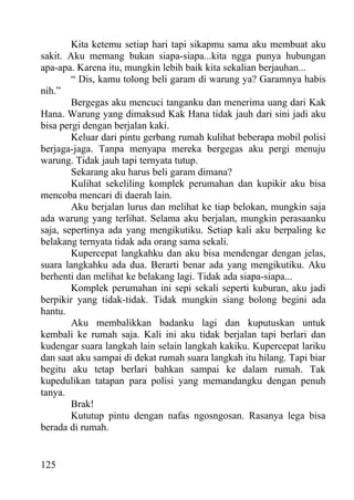 Kita ketemu setiap hari tapi sikapmu sama aku membuat aku
sakit. Aku memang bukan siapa-siapa...kita ngga punya hubungan
apa-apa. Karena itu, mungkin lebih baik kita sekalian berjauhan...
        “ Dis, kamu tolong beli garam di warung ya? Garamnya habis
nih.”
        Bergegas aku mencuci tanganku dan menerima uang dari Kak
Hana. Warung yang dimaksud Kak Hana tidak jauh dari sini jadi aku
bisa pergi dengan berjalan kaki.
        Keluar dari pintu gerbang rumah kulihat beberapa mobil polisi
berjaga-jaga. Tanpa menyapa mereka bergegas aku pergi menuju
warung. Tidak jauh tapi ternyata tutup.
        Sekarang aku harus beli garam dimana?
        Kulihat sekeliling komplek perumahan dan kupikir aku bisa
mencoba mencari di daerah lain.
        Aku berjalan lurus dan melihat ke tiap belokan, mungkin saja
ada warung yang terlihat. Selama aku berjalan, mungkin perasaanku
saja, sepertinya ada yang mengikutiku. Setiap kali aku berpaling ke
belakang ternyata tidak ada orang sama sekali.
        Kupercepat langkahku dan aku bisa mendengar dengan jelas,
suara langkahku ada dua. Berarti benar ada yang mengikutiku. Aku
berhenti dan melihat ke belakang lagi. Tidak ada siapa-siapa...
        Komplek perumahan ini sepi sekali seperti kuburan, aku jadi
berpikir yang tidak-tidak. Tidak mungkin siang bolong begini ada
hantu.
        Aku membalikkan badanku lagi dan kuputuskan untuk
kembali ke rumah saja. Kali ini aku tidak berjalan tapi berlari dan
kudengar suara langkah lain selain langkah kakiku. Kupercepat lariku
dan saat aku sampai di dekat rumah suara langkah itu hilang. Tapi biar
begitu aku tetap berlari bahkan sampai ke dalam rumah. Tak
kupedulikan tatapan para polisi yang memandangku dengan penuh
tanya.
        Brak!
        Kututup pintu dengan nafas ngosngosan. Rasanya lega bisa
berada di rumah.


125
 
