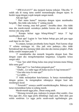 “ HWAAAAA!!!” aku menjerit karena terkejut. Tiba-tiba ‘J’
sudah ada di ruang tamu sambil memandangku dengan tajam. Ia
berdiri tegap dengan wajah tampak sangat marah.
        Ada apa lagi?
        “ Dari mana kamu?” tanyanya dengan tajam membuatku
bergidik. Aku tidak suka kalau ‘J’ sedang marah.
        “ Dari warung...mau beli garam.” Jawabku datar. Aku tidak
mau dia marah-marah seenaknya padaku karena aku sendiri tidak
merasa ada yang salah.
        “ Kenapa keluar ngga bilang-bilang?!” tanya ‘J’ lagi
membuatku risih.
        “ Buat apa? Lagian lo ‘kan bukan bokap gua jadi gua ngga
usah lapor ke elo ‘kan...”
        Ya ampun, kenapa jawabanku ketus begini. Pasti karena sikap
‘J’ selama seminggu ini. Aku jadi sinis padanya....Aku tidak
bermaksud tapi aku memang tidak suka dan aku merasa jengkel...Pada
diriku sendiri maupun pada ‘J’.
        ‘J’ mendekatiku dan menarik lenganku dengan kuat. Dan
dengan cepat aku mengehempaskan tangannya. Lenganku terasa
sangat sakit.
        “ Gua ‘kan udah bilang kalau mau pergi kemana-mana bilang
dulu sama gua!”
        “ Buat apa?! Lo ‘kan bukan pengasuh gua!”
        “ Gladis....Lo sadar ngga sih kalau nyawa lo lagi terancam?!”
        “ Gua tahu terus lo mau apa?”
        “ Lo tuhhh.....”
        ‘J’ tidak melanjutkan kata-katanya. Ia hanya memandangku
dengan gemas. Ia mengatupkan rahangnya dengan kuat dan
mendengus kesal.
        “ Terserah!!” serunya sambil membelakangiku. Bahunya naik
turun menandakan kalau ia sedang marah.
        Marah-marah ngga jelas...Dasar orang aneh.
        “ Memang terserah gua, makanya lo jangan ribut sendiri...Gua
bisa jaga diri...Gua ngga perlu dilindungi siapa pun. Dari dulu gua
selalu sendirian. Lo ngga perlu susah-susah ngelindungin gua.

                                                                 126
 