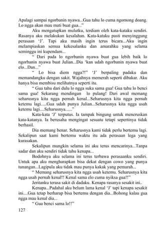 Apalagi sampai ngorbanin nyawa...Gua tahu lo cuma ngomong doang.
Lo ngga akan mau mati buat gua...”
        Aku mengatupkan mulutku, terdiam oleh kata-kataku sendiri.
Rasanya aku melakukan kesalahan. Kata-kataku pasti menyinggung
perasaan ‘J’. Tapi aku masih ingin terus bicara...Aku ingin
melampiaskan semua kekesalanku dan amarahku yang selama
seminggu ini kupendam...
        “ Dari pada lo ngorbanin nyawa buat gua lebih baik lo
ngorbanin nyawa buat Julian...Dia ‘kan udah ngorbanin nyawa buat
elo...Dan...”
        “ Lo bisa diem ngga?!” ‘J’ berpaling padaku dan
memandangku dengan sakit. Wajahnya memerah seperti dibakar. Aku
hanya bisa membisu melihatnya seperti itu.
        “ Gua tahu dari dulu lo ngga suka sama gua! Gua tahu lo benci
sama gua! Sekarang mendingan lo pulang! Dari awal memang
seharusnya kita ngga pernah kenal...Seharusnya kita ngga pernah
ketemu lagi.....Gua udah punya Julian...Seharusnya kita ngga usah
ketemu lagi....Seharusnya......”
        Kata-kata ‘J’ terputus. Ia tampak bingung untuk meneruskan
kata-katanya. Ia berusaha mengingat sesuatu tetapi sepertinya tidak
berhasil.
        Dia memang benar. Seharusnya kami tidak perlu bertemu lagi.
Sekalipun saat kami bertemu waktu itu ada perasaan lega yang
kurasakan.
        Sekalipun mungkin selama ini aku terus mencarinya...Tanpa
sadar dan aku sendiri tidak tahu kenapa...
        Bodohnya aku selama ini terus terbawa perasaanku sendiri.
Untuk apa aku mengharapkan bisa dekat dengan cowo yang punya
tunangan...Lagipula aku tidak mau punya kakak yang pemarah...
        “ Memang seharusnya kita ngga usah ketemu. Seharusnya kita
ngga usah pernah kenal!! Kenal sama elo cuma nyiksa gua!!”
        Jeritanku terasa sakit di dadaku. Kenapa rasanya sesakit ini..
        Kenapa...Padahal aku belum lama kenal ‘J’ tapi kenapa sesakit
ini....Gua tetap berharap bisa bertemu dengan dia...Bohong kalau gua
ngga mau kenal dia...
        “ Gua benci sama lo!!”
127
 