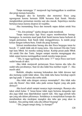 Tanpa menunggu ‘J’ menjawab lagi kutinggalkan ia sendirian
dan pergi menuju kamarku.
        Bergegas aku ke kamarku dan menemui Sisca yang
ngosngosan karena bermain DDR bersama Kak Sarah. Mereka
menghentikan permainan mereka saat aku masuk. Sepertinya mereka
bertanya-tanya karena ekspresi di wajahku.
        Aku memandang Sisca dan menarik napas dalam untuk bisa
bicara.
        “ Sis, kita pulang!” ujarku dengan nada mendesak.
        Tanpa tanya-tanya lagi Sisca segera membereskan barang-
barangnya. Ia meminta maaf pada Kak Sarah karena harus berhenti di
tengah permainan. Kak Sarah tidak menggubrisnya. Ia malah pergi
keluar dengan terburu-buru. Entah dia pergi kemana.
        Selesai membereskan barang aku dan Sisca bergegas turun ke
bawah. `J` sudah tidak ada di ruang tamu. Aku mencari Om dan Tante
tapi kata Mbok Ati mereka sedang keluar. Kutitip pesan pada Mbok
Ati untuk Om dan Tante. Jangan sampai mereka menganggap aku
tidak sopan karena meninggalkan rumah mereka tanpa pesan.
        “ Dis, lo ngga ngomong dulu sama `J`?” tanya Sisca saat kami
sudah berada di taksi.
        Aku tidak menjawab pertanyaan Sisca karena aku tahu dia
sudah tahu jawabannya. Saat ini aku tidak bisa melihat wajah `J`. Aku
masih sakit.
        Baiklah, sikapku memang kekanakan dan tidak dewasa tapi
aku memang sudah tidak tahan. Aku tidak tahu harus bersikap seperti
apa lagi pada `J` karena aku serba salah.
        Aku tidak suka dengan caranya menatapku!! Aku tidak suka
cara dia bicara! Aku tidak suka pada semua bagian yang ada pada
dirinya!!
        Aku kesal sekali sampai rasanya ingin menangis. Rasanya aku
takut sekali kalau `J` benar-benar tidak ingin bertemu denganku tapi
aku juga tidak mau diperlakukan seperti tadi. Aku ngga pernah tahu
apa yang ada dalam pikirannya. Setidaknya ia menjelaskan kenapa dia
mendiamkan aku meskipun mungkin aku tahu apa yang akan ia
katakan. Aku paling tidak suka jika dibuat bingung!
        “ Dis, jangan nangis dong. Lo kenapa?”
                                                                  128
 