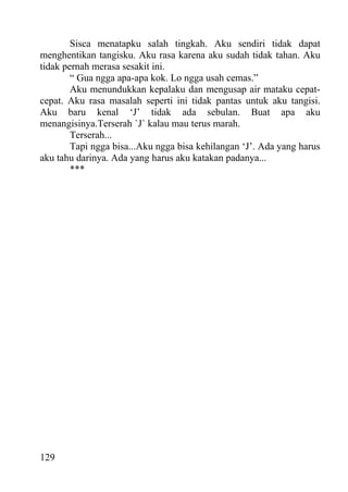 Sisca menatapku salah tingkah. Aku sendiri tidak dapat
menghentikan tangisku. Aku rasa karena aku sudah tidak tahan. Aku
tidak pernah merasa sesakit ini.
        “ Gua ngga apa-apa kok. Lo ngga usah cemas.”
        Aku menundukkan kepalaku dan mengusap air mataku cepat-
cepat. Aku rasa masalah seperti ini tidak pantas untuk aku tangisi.
Aku baru kenal ‘J’ tidak ada sebulan. Buat apa aku
menangisinya.Terserah `J` kalau mau terus marah.
        Terserah...
        Tapi ngga bisa...Aku ngga bisa kehilangan ‘J’. Ada yang harus
aku tahu darinya. Ada yang harus aku katakan padanya...
        ***




129
 