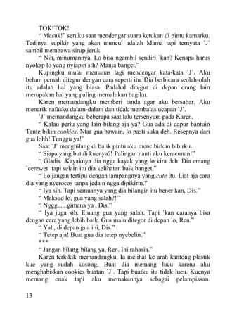 TOK!TOK!
     “ Masuk!” seruku saat mendengar suara ketukan di pintu kamarku.
Tadinya kupikir yang akan muncul adalah Mama tapi ternyata `J`
sambil membawa sirup jeruk.
     “ Nih, minumannya. Lo bisa ngambil sendiri `kan? Kenapa harus
nyokap lo yang nyiapin sih? Manja banget.”
     Kupingku mulai memanas lagi mendengar kata-kata `J`. Aku
belum pernah ditegur dengan cara seperti itu. Dia berbicara seolah-olah
itu adalah hal yang biasa. Padahal ditegur di depan orang lain
merupakan hal yang paling memalukan bagiku.
     Karen memandangku memberi tanda agar aku bersabar. Aku
menarik nafasku dalam-dalam dan tidak membalas ucapan `J`.
     `J` memandangku beberapa saat lalu tersenyum pada Karen.
     “ Kalau perlu yang lain bilang aja ya? Gua ada di dapur bantuin
Tante bikin cookies. Ntar gua bawain, lo pasti suka deh. Resepnya dari
gua lohh! Tunggu ya!”
     Saat `J` menghilang di balik pintu aku mencibirkan bibirku.
     “ Siapa yang butuh kuenya?! Palingan nanti aku keracunan!”
     “ Gladis...Kayaknya dia ngga kayak yang lo kira deh. Dia emang
`cerewet` tapi selain itu dia kelihatan baik banget.”
     “ Lo jangan tertipu dengan tampangnya yang cute itu. Liat aja cara
dia yang nyerocos tanpa jeda n ngga dipikirin.”
     “ Iya sih. Tapi semuanya yang dia bilangin itu bener kan, Dis.”
     “ Maksud lo, gua yang salah?!”
     “ Nggg......gimana ya , Dis.”
     “ Iya juga sih. Emang gua yang salah. Tapi `kan caranya bisa
dengan cara yang lebih baik. Gua malu ditegor di depan lo, Ren.”
     “ Yah, di depan gua ini, Dis.”
     “ Tetep aja! Buat gua dia tetep nyebelin.”
     ***
     “ Jangan bilang-bilang ya, Ren. Ini rahasia.”
     Karen terkikik memandangku. Ia melihat ke arah kantong plastik
kue yang sudah kosong. Buat dia memang lucu karena aku
menghabiskan cookies buatan `J`. Tapi buatku itu tidak lucu. Kuenya
memang enak tapi aku memakannya sebagai pelampiasan.

13
 