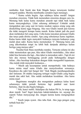 rambutku. Kak Sarah dan Kak Magda hanya tersenyum lembut
mengerti padaku. Mereka membuatku semakin ingin menangis.
         “ Kamu selalu begitu. Apa salahnya kalau marah? Jangan
menahan emosimu. Tidak baik memendam emosimu dengan cara itu.
Memang baik kalau kamu menahan amarah tapi tidak baik kalau
kamu menyangkalnya. Lihat sekarang akibatnya! Cobalah untuk
mengatakan apa yang saat ini kamu rasakan supaya orang yang ada
disekeliling kamu ngga bingung. Aku rasa Gladis marah pun karena
dia tidak mengerti kenapa kamu marah. Kalau kakak jadi dia pasti
akan melakukan hal yang sama. Coba kamu tanyakan perasaan Gladis
dan tanya pada dirimu sendiri. Apa yang sebenarnya kamu inginkan.
Kalau kamu tidak ingin menyakiti keduanya ternyata keduanya yang
malah akan sakit. Kamu harus memutuskan ‘J’. Memang harus ada
yang dikorbankan tetapi itu lebih baik daripada akhirnya kalian
bertiga yang merasa sakit.”
         Nasehat Kak Hana membuka mataku. Ternyata selama ini aku
tidak memutuskan apa pun..Aku takut Gladis menolakku...Aku takut
tidak bisa bersama dia lagi...Aku takut ia merasakan sakit...Tapi di sisi
lain aku merasa bertanggung jawab pada hubunganku dengan
Julian...Aku bersikap kekanakan dengan tidak mengambil keputusan.
Aku malah telah menyakiti keduanya....
         “ Masih ada kesempatan untuk memperbaiki. Ada baiknya
kamu minta maaf sama Gladis dan menyelesaikan semuanya.
Kayaknya dia sakit hati banget loh.” Kak Magda membangunkanku
dari lamunan. Di otakku langsung teringat wajah Gladis yang begitu
marah dan sakit hati. Aku sudah melakukan kesalahan. Aku harus
minta maaf.
         Bagaimana mungkin aku mengatakan padanya kalau kami
seharusnya tidak pernah bertemu lagi padahal saat kami
bertemu...Saat itu aku begitu bahagia..
         “ Nih, kunci mobil. Sekalipun dia bukan PH lo, lo tetep ngga
akan marah `kan? Inget kata-kata kakak-kakakmu ini, sayangi dia
seperti Tuhan menyayangi dia. Jangan karena kamu menginginkan
dia.”
         “ Kasih tanpa syarat. Aku tahu Kak. Aku juga pengen yang
terbaik buat dia.”
131
 