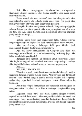 Kak Hana mengangguk membenarkan kesimpulanku.
Kemudian dengan semangat dari kakak-kakakku, aku pergi untuk
menyusul Gladis.
        Entah apakah dia akan memaafkanku tapi aku yakin dia akan
memaafkanku karena dia adalah gadis yang baik. Dia pasti akan
mengerti dengan apa yang akan kuceritakan padanya.
        Mungkin dia akan mengatakan kalau dia hanya menganggapku
sebagai kakak tapi siapa peduli. Aku menyayanginya dan aku ingin
dia tahu itu. Aku ingin dia tahu dan mengijinkan aku bisa memberi
yang terbaik untuknya....
        ***
        Kakiku terasa berat saat mendengar kalau Gladis ternyata
langsung pulang ke Cilegon. Dia tidak meninggalkan pesan apa pun.
        Aku meneleponnya beberapa kali pun Gladis tidak
mengangkat. Bahkan dia langsung menolaknya.
        Apa aku harus menyusulnya ke Cilegon? Aku tidak bisa
menunggu sampai besok. Aku harus menemuinya sekarang juga. Aku
tidak mau kehilangan Gladis!
        Bergegas aku kembali ke mobilku untuk menyusul Gladis.
Aku ingin hubungan kami membaik walaupun hanya sebagai saudara.
Aku ingin Gladis tahu kalau aku sangat tulus menyayanginya.
        Aku........
        BUUUUUUUKKKKK!!
        Tiba-tiba sebuah benda berat menghantam belakang kepalaku.
Kepalaku langsung terasa pusing sekali. Aku berbalik dan terbelalak
melihat Hans berdiri dengan penuh amarah padaku. Di tangannya
sudah siap pipa besi kembali mengayun untuk dihantamkan ke
kepalaku.
        Aku tidak sempat menghindar dan kurasakan benda logam itu
menghancurkan kepalaku. Aku bisa mendengar tengkorakku yang
retak.
        Kepalaku terasa berat luar biasa. Dalam sekejap beratnya
seperti bertambah berton-ton. Aku menjatuhkan diriku ke tanah dan
menunggu Hans memmberikan pukulan berikutnya. Penglihatanku
mulai rabun dan kurasakan darah mengalir deras dari bagian kepalaku
yang terasa sakit.
                                                                132
 