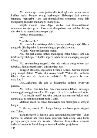 Aku mendengar suara jeritan disekelilingku dan samar-samar
kulihat mulai banyak orang berkumpul. Beberapa dari mereka
langsung menyerbu Hans dan memukulinya sementara yang lain
menghampiriku dan memanggil-manggilku.
        Wajah mereka tidak dapat kulihat dan lama-kelamaan
semuanya menjadi gelap. Rasa sakit dikepalaku pun perlahan hilang
dan aku tidak merasakan apa-apa lagi.
        Apakah aku akan mati?
        ***
        “ Jacob! Jacob!”
        Aku membuka mataku perlahan dan memandang wajah Gladis
yang ada dihadapanku. Ia memandangku penuh khawatir.
        “ Gladis! Gua cari kemana-mana!”
        Aku bangkit duduk untuk memegang bahu Gladis tapi aku
tidak menyentuhnya. Tubuhku seperti udara, tidak ada daging ataupun
tulang.
        Aku memandang tanganku dan ada cahaya yang keluar dari
tubuhku. Sama seperti saat Gladis menjadi roh.
        Tunggu! Rasanya ingatanku kembali semua. Semua ingatan
yang sangat detail! Waktu aku masih kecil! Waktu aku melamar
Gladis dan saat aku bertemu malaikat! Aku pernah bertemu
malaikat!?
        Dan....sekarang dia ada di hadapanku sedang tersenyum
padaku.
        Aku keluar dari tubuhku dan membiarkan Gladis menangis
memanggil-manggil namaku. Aku seperti di tarik ke arah malaikat itu.
        “ Aku sudah mati?” tanyaku dengan harapan aku belum mati
karena aku belum minta maaf pada Gladis.
        Malaikat maut itu hanya tersenyum dan merangkulku dengan
hangat.
        “ Lihat saja nanti. Aku hanya datang membawa pesan singkat
dari Tuhan.
        Yang mengerti isi hatimu yang sesungguhnya hanyalah Tuhan
karena itu katakan apa yang kamu pikirkan pada orang yang kamu
percaya supaya tidak ada kesalah pahaman. Komunikasi manusia
terbatas karena itu butuh banyak komunikasi dan penjelasan.
133
 
