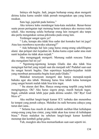 Intinya sih begitu. Jadi, jangan berharap orang akan mengerti
dirimu kalau kamu sendiri tidak pernah mengatakan apa yang kamu
rasakan.
        Satu lagi, jujurlah pada hatimu.”
        Aku tertawa kaku mendengar kata-kata malaikat. Benar-benar
suatu pesan peringatan tapi memang benar makanya aku merasa malu
sekali. Aku memang selalu berharap orang lain mengerti aku tanpa
aku perlu mengatakan semua pikiranku pada orang lain.
        Terdengar sangat egois ya?
        “ Lalu, kenapa aku tidak bisa sadar dari komaku hari ini juga?
Atau kau membawa nyawaku sekarang?”
        “ Ada beberapa hal lain yang harus orang-orang sekelilingmu
alami dan pelajari dari kejadian ini. Kalau kamu cepat sadar atau mati
nanti kejadian itu tidak akan terjadi.”
        Aku mengangguk mengerti. Memang sudah rencana Tuhan
aku mengalami hal ini ya?
        “ Ngomong-ngomong kenapa Gladis dan aku tidak bisa
mengingat hal-hal yang terjadi saat dia menjadi roh? Padahal saat-saat
itu sangat berarti bagiku. Dan sepertinya kejadian-kejadian itulah
yang membuat perasaanku begitu kuat pada Gladis.”
        Malaikat tersenyum mengerti dan hanya menepuk-nepuk
bahuku agar aku tabah. Memang harus bisa tabah kalau kenangan
yang sangat berarti malah tidak bisa kita ingat.
        “ Itu aturan dari Bos. Hanya orang-orang terpilih yang boleh
mengingatnya. Ok? Aku harus segera pergi, masih banyak tugas.
Ingat, cobalah untuk lebih jujur pada dirimu sendiri. Ok? Bye! God
bless u!”
        Aku melihat langit-langit kamar ICU terbuka dan menembus
ke tempat yang penuh cahaya. Malaikat itu naik bersama cahaya yang
turun dari sana..
        “ Selama kau masih di dunia cobalah melihat-lihat kehidupan
orang-orang yang kau cintai, yang tidak akan kau temui di kehidupan
biasa.” Pesan malaikat itu sebelum langit-langit kamar kembali
menutup dan kembali gelap gulita.
        Yah, mungkin aku bisa memanfaatkan saat-saat seperti ini.

                                                                  134
 