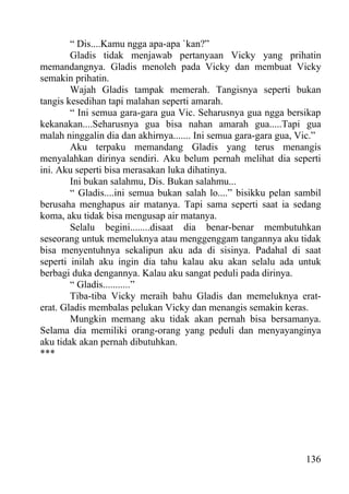 “ Dis....Kamu ngga apa-apa `kan?”
        Gladis tidak menjawab pertanyaan Vicky yang prihatin
memandangnya. Gladis menoleh pada Vicky dan membuat Vicky
semakin prihatin.
        Wajah Gladis tampak memerah. Tangisnya seperti bukan
tangis kesedihan tapi malahan seperti amarah.
        “ Ini semua gara-gara gua Vic. Seharusnya gua ngga bersikap
kekanakan....Seharusnya gua bisa nahan amarah gua.....Tapi gua
malah ninggalin dia dan akhirnya....... Ini semua gara-gara gua, Vic.”
        Aku terpaku memandang Gladis yang terus menangis
menyalahkan dirinya sendiri. Aku belum pernah melihat dia seperti
ini. Aku seperti bisa merasakan luka dihatinya.
        Ini bukan salahmu, Dis. Bukan salahmu...
        “ Gladis....ini semua bukan salah lo....” bisikku pelan sambil
berusaha menghapus air matanya. Tapi sama seperti saat ia sedang
koma, aku tidak bisa mengusap air matanya.
        Selalu begini........disaat dia benar-benar membutuhkan
seseorang untuk memeluknya atau menggenggam tangannya aku tidak
bisa menyentuhnya sekalipun aku ada di sisinya. Padahal di saat
seperti inilah aku ingin dia tahu kalau aku akan selalu ada untuk
berbagi duka dengannya. Kalau aku sangat peduli pada dirinya.
        “ Gladis...........”
        Tiba-tiba Vicky meraih bahu Gladis dan memeluknya erat-
erat. Gladis membalas pelukan Vicky dan menangis semakin keras.
        Mungkin memang aku tidak akan pernah bisa bersamanya.
Selama dia memiliki orang-orang yang peduli dan menyayanginya
aku tidak akan pernah dibutuhkan.
***




                                                                  136
 