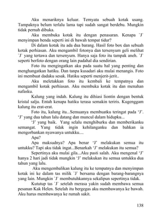 Aku menariknya keluar. Ternyata sebuah kotak usang.
Tampaknya belum terlalu lama tapi sudah sangat berdebu. Mungkin
tidak pernah dibuka.
        Aku membuka kotak itu dengan penasaran. Kenapa `J`
menyimpan benda seperti ini di bawah tempat tidur?
        Di dalam kotak itu ada dua barang. Hasil foto box dan sebuah
kotak perhiasan. Aku mengambil fotonya dan tersenyum geli melihat
`J` yang tertawa dan tersenyum. Hanya saja foto itu tampak aneh. `J`
seperti berfoto dengan orang lain padahal dia sendirian.
        Foto itu mengingatkan aku pada suatu hal yang penting dan
menghangatkan hatiku. Dan tanpa kusadari aku mulai menangis. Foto
ini membuat dadaku sesak. Hatiku seperti menjerit-jerit..
        Aku meletakkan foto itu kembali ke tempatnya dan
mengambil kotak perhiasan. Aku membuka kotak itu dan menahan
nafasku.
        Kalung yang indah. Kalung itu dihiasi liontin dengan bentuk
kristal salju. Entah kenapa hatiku terasa semakin teriris. Kugenggam
kalung itu erat-erat.
        Foto itu, kalung itu...Semuanya membuatku teringat pada ‘J’.
‘J’ yang dua tahun lalu datang dan muncul dalam hidupku...
        ‘J’ yang baik. Yang selalu menghiburku dan memberikanku
semangat. Yang tidak ingin kehilanganku dan bahkan ia
mengorbankan nyawanya untukku....
        Apa?
        Apa maksudnya? Apa benar ‘J’ melakukan semua itu
untukku? Tapi aku tidak ingat...Benarkah ‘J’ melakukan itu semua?
        Sepertinya aku mulai gila...Aku pasti salah. Aku mengenal ‘J’
hanya 2 hari jadi tidak mungkin ‘J’ melakukan itu semua untukku dua
tahun yang lalu.
         Aku mengembalikan kalung itu ke tempatnya dan menyimpan
kotak ini ke dalam tas milik `J` bersama dengan barang-barangnya
yang lain. Mungkin `J` membutuhkannya sekalipun sepertinya tidak.
        Kututup tas `J` setelah merasa yakin sudah membawa semua
pesanan Kak Helen. Setelah itu bergegas aku membawanya ke bawah.
Aku harus membawanya ke rumah sakit.

                                                                 138
 