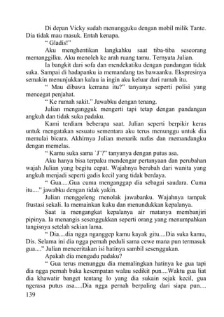 Di depan Vicky sudah menungguku dengan mobil milik Tante.
Dia tidak mau masuk. Entah kenapa.
          “ Gladis!”
          Aku menghentikan langkahku saat tiba-tiba seseorang
memanggilku. Aku menoleh ke arah ruang tamu. Ternyata Julian.
          Ia bangkit dari sofa dan mendekatiku dengan pandangan tidak
suka. Sampai di hadapanku ia memandang tas bawaanku. Ekspresinya
semakin menunjukkan kalau ia ingin aku keluar dari rumah itu.
          “ Mau dibawa kemana itu?” tanyanya seperti polisi yang
mencegat penjahat.
          “ Ke rumah sakit.” Jawabku dengan tenang.
          Julian mengangguk mengerti tapi tetap dengan pandangan
angkuh dan tidak suka padaku.
          Kami terdiam beberapa saat. Julian seperti berpikir keras
untuk mengatakan sesuatu sementara aku terus menunggu untuk dia
memulai bicara. Akhirnya Julian menarik nafas dan memandangku
dengan memelas.
          “ Kamu suka sama `J`?” tanyanya dengan putus asa.
          Aku hanya bisa terpaku mendengar pertanyaan dan perubahan
wajah Julian yang begitu cepat. Wajahnya berubah dari wanita yang
angkuh menjadi seperti gadis kecil yang tidak berdaya.
          “ Gua.....Gua cuma menganggap dia sebagai saudara. Cuma
itu....” jawabku dengan tidak yakin.
          Julian menggeleng menolak jawabanku. Wajahnya tampak
frustasi sekali. Ia memainkan kuku dan menundukkan kepalanya.
          Saat ia mengangkat kepalanya air matanya membanjiri
pipinya. Ia menangis sesenggukkan seperti orang yang menumpahkan
tangisnya setelah sekian lama.
          “ Dia....dia ngga nganggep kamu kayak gitu....Dia suka kamu,
Dis. Selama ini dia ngga pernah peduli sama cewe mana pun termasuk
gua....” Julian menceritakan isi hatinya sambil sesenggukan.
          Apakah dia mengadu padaku?
          “ Gua terus menunggu dia memalingkan hatinya ke gua tapi
dia ngga pernah buka kesempatan walau sedikit pun....Waktu gua liat
dia khawatir banget tentang lo yang dia sukain sejak kecil, gua
ngerasa putus asa.....Dia ngga pernah berpaling dari siapa pun....
139
 