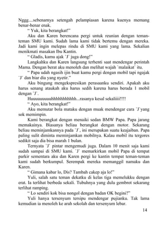 Nggg....sebenarnya setengah pelampiasan karena kuenya memang
benar-benar enak.
      “ Yuk, kita berangkat!”
      Aku dan Karen berencana pergi untuk reunian dengan teman-
teman SMU kami. Sudah lama kami tidak bertemu dengan mereka.
Jadi kami ingin melepas rindu di SMU kami yang lama. Sekalian
menikmati masakan Ibu Kantin.
      “ Gladis, kamu ajak `J` juga dong!”
      Langkahku dan Karen langsung terhenti saat mendengar perintah
Mama. Dengan berat aku menoleh dan melihat wajah `malaikat` itu.
      “ Papa udah ngasih ijin buat kamu pergi dengan mobil tapi ngajak
`J` dan biar dia yang nyetir.”
      Aku bingung mengekspresikan perasaanku sendiri. Apakah aku
harus senang ataukah aku harus sedih karena harus berada 1 mobil
dengan `J`.
      Huuuuuuuuuhhhhhhhhhhh...rasanya kesal sekaliiii!!!!
      “ Ayo, kita berangkat!”
      Aku memutar bola mataku dengan muak mendengar cara `J`yang
sok memimpin.
      Kami berangkat dengan menaiki sedan BMW Papa. Papa jarang
memakainya. Biasanya beliau berangkat dengan motor. Sekarang
beliau meminjamkannya pada `J`, ini merupakan suatu keajaiban. Papa
paling sulit diminta meminjamkan mobilnya. Kalau mobil itu tergores
sedikit saja dia bisa marah 1 bulan.
      Ternyata `J` pintar mengemudi juga. Dalam 10 menit saja kami
sudah sampai di SMU kami. `J` memarkirkan mobil Papa di tempat
parkir sementara aku dan Karen pergi ke kantin tempat teman-teman
kami sudah berkumpul. Serempak mereka memanggil namaku dan
Karen.
      “ Gimana kabar lo, Dis? Tambah cakep aja lo!”
      Yuli, salah satu teman dekatku di kelas tiga memelukku dengan
erat. Ia terlihat berbeda sekali. Tubuhnya yang dulu gembrot sekarang
terlihat ramping.
      “ Lo sendiri kok bisa nongol dengan badan OK begini?”
      Yuli hanya tersenyum tersipu mendengar pujianku. Tak lama
kemudian ia menoleh ke arah sekolah dan tersenyum lebar.
                                                                  14
 