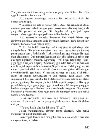 Ternyata selama ini memang cuma elo yang ada di hati dia....Gua
ngga bisa terima itu semua....”
        Aku terpaku mendengar semua isi hati Julian. Aku tidak bisa
komentar apa-apa.
        “ Sekarang dia ada di rumah sakit....Gua pengen ada di dekat
dia tapi gua tahu kehadiran gua pasti percuma.....Memang hanya elo
yang dia perluin di sisinya, Dis. Ngeliat elo gua jadi lepas
tangan....Gua ngga bisa nyelip diantar kalian berdua....”
        Aku membuka mulutku beberapa kali untuk bicara tapi
akhirnya aku tidak tahu apa yang ingin aku katakan. Yang keluar dari
mulutku hanya sebuah helaan nafas.
        “ `J`....Dia terlalu baik tapi terkadang juga sangat dingin dan
menyebalkan. Dia selalu mengikuti apa mau orang tuanya tentang
pertunangan kami. Padahal dari kakak-kakaknya gua denger dia ngga
mau ditunangin. Gua nunggu kepastian dari dia selama 2 tahun tapi
dia ngga ngomong apa-apa. Ngomong `ya` ngga, ngomong `tidak`
juga ngga. Gua jadi bingung. Sekaranng gua udah liat sendiri perasaan
dia. Gua jadi ngerasa dipermainkan. Seperti cewe bodoh yang merasa
dicintai padahal tidak sama sekali. Gua terus menghibur diri dengan
meyakinkan diri gua kalau `J` memang sayang sama gua. Tapi akhir-
akhir ini setelah kemunculan lo gua merasa ngga yakin. Dan
semuanya bikin gua berpikir lebih dalam....Ternyata selama ini status
gua ngegantung. Tunangan iya tapi lebih seperti penguntit. Dia ngga
pernah bilang sayang tapi juga ngga pernah menolak apapun yang gua
berikan atau gua ajak. Padahal gua cuma butuh ketegasan. Gua nuntut
ketegasan perasaannya. Gua ngga mau dia tunangan sama gua hanya
karena orang tuanya.”
        Julian menghela nafasnya dan berusaha mengusap air
matanya. Lalu sosok Julian yang angkuh muncul kembali dalam
dirinya.
        “ Tolong kasih tahu hal ini sama `J` ya?”
        Julian memandangku dengan tanpa ekspresi. Aku hanya
mengangguk untuk mengiyakan.
        Ia merogoh tasnya dan mengeluarkan sebuah kotak cincin dan
menyerahkannya padaku.

                                                                   140
 