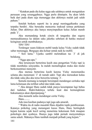 “ Katakan pada dia kalau ngga ada salahnya untuk mengatakan
perasaan yang sesungguhnya. Ngga perlu ditutupin. Itu akan lebih
baik dari pada diam saja menunggu dan akhirnya malah jadi salah
paham.”
        Setelah berkata seperti itu ia pergi meninggalkanku yang
terpaku berdiri. Aku berusaha mencerna maksud semua perkataan
Julian. Dan akhirnya aku hanya menyimpulkan kalau Julian marah
pada `J`.
        Aku memandang kotak cincin di tanganku dan segera
memasukkannya ke dalam saku jaketku sebelum di hatiku muncul
keinginan untuk membukanya.
        TIN! TIN!
        Terdengar suara klakson mobil tanda kalau Vicky sudah tidak
sabar menunggu. Bergegas aku keluar untuk naik ke mobil.
        “ Sori lama.” Ujarku sambil meletakkan tas `J` di jok
belakang.
        “ Ngga apa-apa.”
        Aku tersenyum berterima kasih atas pengertian Vicky tapi ia
tidak membalas senyumku. Ia malah memalingkan muka dan mulai
berkonsentrasi menyetir.
        Aku merasa berterima kasih karena Vicky menemaniku
selama aku menemani `J` di rumah sakit. Tapi aku merasakan kalau
dia tidak suka jika aku terus bercerita tentang `J`.
        Semula memang ia tampak bersimpati mendengar ceritaku tapi
lama kelamaan dia terlihat sebal dan tidak suka.
        “ Aku dengar Hans sudah tidak punya kesempatan lagi bebas
dari tuduhan. Bukti-buktinya terlalu kuat dan kemungkinan
hukumannya akan diperpanjang.”
        Aku menarik nafas mendengar cerita Vicky.
        Hans.........
        Ada rasa kasihan padanya tapi juga ada amarah.
        “ Waktu itu di radio masalah Hans dijadiin topik pembicaraan.
Katanya psikolog yang menangani kasus Hans, Hans bertingkah
kejam karena sejak kecil sering menerima kekerasan fisik maupun
psikologis dari ayahnya. Ibunya juga tidak pernah menyentuhnya
sama sekali. Makanya Hans tumbuh menjadi pribadi yang kejam.”
141
 