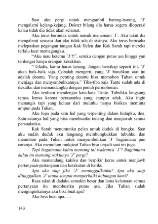 Saat aku pergi untuk mengambil barang-barang, `J`
mengalami kejang-kejang. Dokter bilang dia harus segera dioperasi
kalau tidak dia tidak akan selamat.
        Aku terus berontak untuk masuk menemani `J`. Aku takut dia
mengalami sesuatu dan aku tidak ada di sisinya. Aku terus berusaha
melepaskan pegangan tangan Kak Helen dan Kak Sarah tapi mereka
terlalu kuat memegangku.
        “Aku mau ketemu `J`!!”, seruku dengan putus asa hingga yan
terdengar hanya erangan kesakitan.
        “ Gladis, kamu harus tenang. Jangan bersikap seperti ini. `J`
akan baik-baik saja. Cobalah mengerti, yang `J` butuhkan saat ini
adalah doamu. Yang penting doamu bisa memohon Tuhan untuk
menjaga dan menyembuhkannya.” Tiba-tiba saja Tante sudah ada di
dekatku dan memandangku dengan penuh permohonan.
        Aku terdiam mendengar kata-kata Tante. Tubuhku langsung
terasa lemas karena perasaanku yang campur aduk. Aku ingin
menangis tapi yang keluar dari mulutku hanya bisikan meminta
ampun pada Tuhan.
        Aku lupa pada satu hal yang terpenting dalam hidupku, doa.
Satu-satunya hal yang bisa membuatku tenang dan menjawab semua
persoalanku.
        Kak Sarah menuntunku pelan untuk duduk di bangku. Saat
aku sudah duduk aku langsung membungkukkan tubuhku dan
memohon pada Tuhan untuk menyembuhkan `J` bagaimana pun
caranya. Aku memohon mukjizat Tuhan bisa terjadi saat ini juga.
        Tapi bagaimana kalau memang ini waktunya `J`? Bagaimana
kalau ini memang waktunya `J` pergi?
        Aku memandang kakiku dan berpikir keras untuk menjawb
pertanyaan-pertanyaan dan ketakutan di hatiku.
        Apa aku siap jika `J` meninggalkanku? Apa aku siap
ditinggalkan `J` tanpa sempat memperbaiki hubungan kami?
        Rasa takut di dadaku semakin besar dan lama kelamaan semua
pertanyaan itu membuatku putus asa. Jika Tuhan sudah
menginginkannya aku bisa buat apa?
        Aku bisa buat apa......

143
 