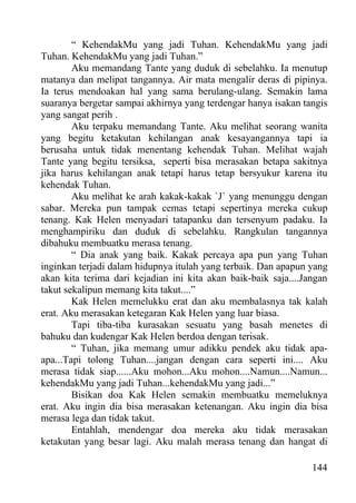 “ KehendakMu yang jadi Tuhan. KehendakMu yang jadi
Tuhan. KehendakMu yang jadi Tuhan.”
        Aku memandang Tante yang duduk di sebelahku. Ia menutup
matanya dan melipat tangannya. Air mata mengalir deras di pipinya.
Ia terus mendoakan hal yang sama berulang-ulang. Semakin lama
suaranya bergetar sampai akhirnya yang terdengar hanya isakan tangis
yang sangat perih .
        Aku terpaku memandang Tante. Aku melihat seorang wanita
yang begitu ketakutan kehilangan anak kesayangannya tapi ia
berusaha untuk tidak menentang kehendak Tuhan. Melihat wajah
Tante yang begitu tersiksa, seperti bisa merasakan betapa sakitnya
jika harus kehilangan anak tetapi harus tetap bersyukur karena itu
kehendak Tuhan.
        Aku melihat ke arah kakak-kakak `J` yang menunggu dengan
sabar. Mereka pun tampak cemas tetapi sepertinya mereka cukup
tenang. Kak Helen menyadari tatapanku dan tersenyum padaku. Ia
menghampiriku dan duduk di sebelahku. Rangkulan tangannya
dibahuku membuatku merasa tenang.
        “ Dia anak yang baik. Kakak percaya apa pun yang Tuhan
inginkan terjadi dalam hidupnya itulah yang terbaik. Dan apapun yang
akan kita terima dari kejadian ini kita akan baik-baik saja....Jangan
takut sekalipun memang kita takut....”
        Kak Helen memelukku erat dan aku membalasnya tak kalah
erat. Aku merasakan ketegaran Kak Helen yang luar biasa.
        Tapi tiba-tiba kurasakan sesuatu yang basah menetes di
bahuku dan kudengar Kak Helen berdoa dengan terisak.
        “ Tuhan, jika memang umur adikku pendek aku tidak apa-
apa...Tapi tolong Tuhan....jangan dengan cara seperti ini.... Aku
merasa tidak siap......Aku mohon...Aku mohon....Namun....Namun...
kehendakMu yang jadi Tuhan...kehendakMu yang jadi...”
        Bisikan doa Kak Helen semakin membuatku memeluknya
erat. Aku ingin dia bisa merasakan ketenangan. Aku ingin dia bisa
merasa lega dan tidak takut.
        Entahlah, mendengar doa mereka aku tidak merasakan
ketakutan yang besar lagi. Aku malah merasa tenang dan hangat di

                                                                 144
 