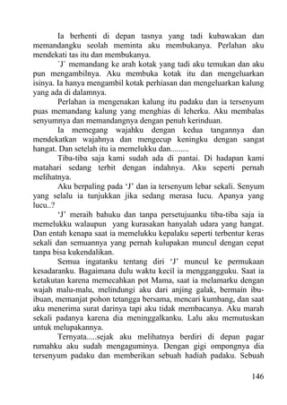Ia berhenti di depan tasnya yang tadi kubawakan dan
memandangku seolah meminta aku membukanya. Perlahan aku
mendekati tas itu dan membukanya.
        `J` memandang ke arah kotak yang tadi aku temukan dan aku
pun mengambilnya. Aku membuka kotak itu dan mengeluarkan
isinya. Ia hanya mengambil kotak perhiasan dan mengeluarkan kalung
yang ada di dalamnya.
        Perlahan ia mengenakan kalung itu padaku dan ia tersenyum
puas memandang kalung yang menghias di leherku. Aku membalas
senyumnya dan memandangnya dengan penuh kerinduan.
        Ia memegang wajahku dengan kedua tangannya dan
mendekatkan wajahnya dan mengecup keningku dengan sangat
hangat. Dan setelah itu ia memelukku dan.........
        Tiba-tiba saja kami sudah ada di pantai. Di hadapan kami
matahari sedang terbit dengan indahnya. Aku seperti pernah
melihatnya.
        Aku berpaling pada ‘J’ dan ia tersenyum lebar sekali. Senyum
yang selalu ia tunjukkan jika sedang merasa lucu. Apanya yang
lucu..?
        ‘J’ meraih bahuku dan tanpa persetujuanku tiba-tiba saja ia
memelukku walaupun yang kurasakan hanyalah udara yang hangat.
Dan entah kenapa saat ia memelukku kepalaku seperti terbentur keras
sekali dan semuannya yang pernah kulupakan muncul dengan cepat
tanpa bisa kukendalikan.
        Semua ingatanku tentang diri ‘J’ muncul ke permukaan
kesadaranku. Bagaimana dulu waktu kecil ia menggangguku. Saat ia
ketakutan karena memecahkan pot Mama, saat ia melamarku dengan
wajah malu-malu, melindungi aku dari anjing galak, bermain ibu-
ibuan, memanjat pohon tetangga bersama, mencari kumbang, dan saat
aku menerima surat darinya tapi aku tidak membacanya. Aku marah
sekali padanya karena dia meninggalkanku. Lalu aku memutuskan
untuk melupakannya.
        Ternyata.....sejak aku melihatnya berdiri di depan pagar
rumahku aku sudah mengaguminya. Dengan gigi ompongnya dia
tersenyum padaku dan memberikan sebuah hadiah padaku. Sebuah

                                                                146
 