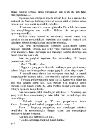 bunga rumput sebagai tanda perkenalan dan sejak itu aku terus
mengaguminya.....
        Ingatanku terus bergulir seperti sebuah film. Lalu aku melihat
saat-saat itu. Saat aku terbaring koma di rumah sakit sementara rohku
mencari-cari cara untuk kembali ke tubuhku.
        `J` terus menemaniku dan menghiburku. Dia selalu bersamaku
dan menghilangkan rasa sedihku. Bahkan dia mengorbankan
nyawanya untukku..
        Melihat semua memori itu membuatku merasa lemas. Aku
semakin dalam menundukkan kepalaku dan tangisku menjadi-jadi
sekalipun aku tak mengeluarkan suara dari mulutku.
        Aku terus menundukkan kepalaku dalam-dalam karena
perasaan bersalah, senang, dan sedih yang menekan dadaku. Aku
terus menangis, terus menangis dan menangis sampai akhirnya aku
benar-benar merasa lelah.
        Aku mengangkat kepalaku dan memandang ‘J’ dengan
permohonan maaf.
        “ Maaf...” bisikku pelan.
        “ Ngga ada yang perlu dimaafin. Akhirnya gua ngerti kenapa
selama ini gua susah banget buat menganggap lo bukan siapa-siapa...”
        ‘J’ menarik napas dalam dan tersenyum lebar lagi. Ia tampak
sangat lega dan bahagia sekali. Ia memelukku lagi dan tertawa pelan.
        “ Ternyata pengorbananku ngga sia-sia. Kamu bisa hidup dan
aku bisa ketemu kamu lagi. Aku bahkan bisa nyentuh kamu.
Hahaha..Ngga kayak waktu itu. Aku frustasi banget gara-gara hasil
fotonya ngga ada kamu di situ.”
        Aku tersenyum pahit mendengar kata-kata ‘J’. Sekarang, aku
yang tidak bisa menyentuhnya. Aku tidak bisa memukulnya atau
mencubitnya...
        “ Makasih banget ya ‘J’ buat pengorbanan kamu.
Kamu....Memang kakak terbaik yang pernah aku punya....”
        Tawa ‘J’ langsung menghilang saat mendengar kata-kata
terakhirku. Ia memandangku dengan tajam dan mengatupkan
rahangnya dengan kencang.
        Aku rasa aku berbuat salah lagi...
        “ Gladis..Aku ngga mau jadi kakak kamu..”
147
 