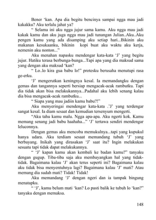 Bener ‘kan. Apa dia begitu bencinya sampai ngga mau jadi
kakakku? Aku terlalu jahat ya?
        “ Selama ini aku ngga jujur sama kamu. Aku ngga mau jadi
kakak kamu dan aku juga ngga mau jadi tunangan Julian..Aku..Aku
pengen kamu yang ada disamping aku setiap hari...Bikinin aku
makanan kesukaanku, bikinin kopi buat aku waktu aku kerja,
nemenin aku nonton...”
        Aku menahan napasku mendengar kata-kata ‘J’ yang begitu
jujur. Hatiku terasa berbunga-bunga...Tapi apa yang dia maksud sama
yang dengan aku maksud ‘kan?
        “ Lo..lo kira gua babu lo!” protesku berusaha menutupi rasa
ge-erku.
        ‘J’ mengerutkan keningnya kesal. Ia memandangku dengan
gemas dan tangannya seperti bersiap mengacak-acak rambutku. Tapi
dia tidak akan bisa melakukannya...Padahal aku lebih senang kalau
dia bisa mengacak-acak rambutku...
        “ Siapa yang mau jadiin kamu babu?!”
        Aku menyeringai mendengar kata-kata .’J’ yang terdengar
sangat kesal. Ia diam sesaat dan kemudian tersenyum mengerti.
        “Aku tahu kamu malu. Ngga apa-apa. Aku ngerti kok. Kamu
memang senang jadi babu haahaha...” ‘J’ tertawa sendiri mendengar
leluconnya.
        Dengan gemas aku mencoba memukulnya...tapi yang kupukul
hanya udara. Aku terdiam sesaat memandang tubuh ‘J’ yang
berbayang. Inikah yang dirasakan ‘J’ saat itu? Ingin melakukan
sesuatu tapi tidak dapat melakukannya.
        “ ‘J’ kapan kamu akan kembali ke badan kamu?” tanyaku
dengan gugup. Tiba-tiba saja aku membayangkan hal yang tidak-
tidak. Bagaimana kalau ‘J’ akan terus seperti ini? Bagaimana kalau
aku tidak bisa menyentuhnya lagi? Bagaimana kalau ‘J’ mati? Atau
memang dia sudah mati? Tidak! Tidak!
        Aku memandang ‘J’ dengan ngeri dan ia tampak bingung
menatapku.
        “ ‘J’, kamu belum mati ‘kan? Lo pasti balik ke tubuh lo ‘kan?”
tanyaku dengan memaksa.

                                                                  148
 