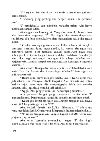 ‘J’ hanya terdiam dan tidak menjawab. Ia malah mengalihkan
pembicaraan.
        “ Sekarang yang penting aku pengen kamu tahu perasaan
aku.”
        ‘J’ mendekatiku dan membelai wajahku pelan. Aku hanya
merasakan sapuan udara.
        Aku ngga mau kayak gini! Yang aku mau aku benar-benar
bisa merasakan tangannya ‘J’. Aku ingin bisa memeluknya atau
setidaknya aku bisa memukulnya dan memastikan kalau dia masih
hidup.
        “ Gladis, aku sayang sama kamu. Kalau selama ini mungkin
aku terus membuat kamu merasa sedih, itu karena aku ngga mau
menyakiti kamu. Tapi ternyata caraku salah...Aku ngga mau
hubungan kita kacau hanya karena tindakan bodohku. Seandainya
nanti aku pergi, setidaknya hubungan kita sebagai sahabat tetap
berjalan baik....Jangan sampai aku meninggalkan kenangan yang pahit
padamu...”
        Aku kesal!!! Kenapa dia bicara seperti itu seolah-olah dia akan
mati!! Dan..Dan kenapa dia bicara sebagai sahabat?!! Aku ngga mau
jadi sahabatnya!!
        “ Bener kamu cuma mau jadi sahabat aku..? Kamu cuma mau
jadi sahabat aku..?”tanyaku disela tangisku. Aku menuntutnya untuk
berkata jujur. Aku ingin dia menganggapku lebih dari sekedar
sahabat...Aku juga tidak mau dia jadi kakakku!!
        “ Ngga...Aku pengen kamu jadi pendamping hidupku...”
        Ada perasaan hangat yang menyambar hatiku saat ‘J’
mengatakannya. Dan perasaan hangat itu semakin membuatku sesak.
        “ Kalau gitu jangan tinggalin aku...Jangan tinggalin aku kayak
waktu itu! Jangan tinggalin aku ‘J’!!”
        Aku menjadi histeris saat kulihat dibelakang ‘J’ ada orang
yang mendekati kami. Orang yang dulu pernah ingin menjemputku....
        “ ‘J’ jangan tinggalin aku! Jangan tinggalin aku!!! Kamu udah
janji mau jagain aku!!”
        Aku terus berusaha menangkap tangan ‘J’ dan ingin
membawanya pergi tetapi tetap tidak bisa. Aku benar-benar frustasi.

149
 