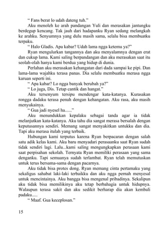 “ Fans berat lo udah dateng tuh.”
     Aku menoleh ke arah pandangan Yuli dan merasakan jantungku
berdegup kencang. Tak jauh dari hadapanku Ryan sedang melangkah
ke arahku. Senyumnya yang dulu masih sama, selalu bisa membuatku
terpaku.
     “ Halo Gladis. Apa kabar? Udah lama ngga ketemu ya?”
     Ryan mengulurkan tangannya dan aku menyalamnya dengan erat
dan cukup lama. Kami saling berpandangan dan aku merasakan saat itu
seolah-olah hanya kami berdua yang hidup di dunia.
     Perlahan aku merasakan kehangatan dari dada sampai ke pipi. Dan
lama-lama wajahku terasa panas. Dia selalu membuatku merasa ngga
karuan seperti ini.
     “ Apa kabar? Lo ngga banyak berubah ya?”
     “ Lo juga, Dis. Tetap cantik dan hangat.”
     Aku tersenyum tersipu mendengar kata-katanya. Kurasakan
rongga dadaku terasa penuh dengan kehangatan. Aku rasa, aku masih
menyukainya.
     “ Gua jadi nyesel ha......”
     Aku menundukkan kepalaku sebagai tanda agar ia tidak
melanjutkan kata-katanya. Aku tahu dia sangat merasa bersalah dengan
keputusannya sendiri. Memang sangat menyakitkan untukku dan dia.
Tapi aku merasa itulah yang terbaik.
     Hubungan kami terputus karena Ryan berpacaran dengan salah
satu adik kelas kami. Aku baru menyadari perasaanku saat Ryan sudah
tidak sendiri lagi. Lalu...kami saling mengungkapkan perasaan kami
saat perpisahan sekolah. Ternyata Ryan memiliki perasaan yang sama
denganku. Tapi semuanya sudah terlambat. Ryan telah memutuskan
untuk terus bersama-sama dengan pacarnya.
     Aku tidak bisa protes dong. Ryan memang cinta pertamaku yang
sekaligus sahabat laki-laki terbaikku dan aku ngga pernah menyesal
untuk mencintainya. Aku bangga bisa mengenal pribadinya. Sekalipun
aku tidak bisa memilikinya aku tetap berbahagia untuk hidupnya.
Walaupun terasa sakit dan aku sedikit berharap dia akan kembali
padaku.....
     “ Maaf. Gua keceplosan.”

15
 