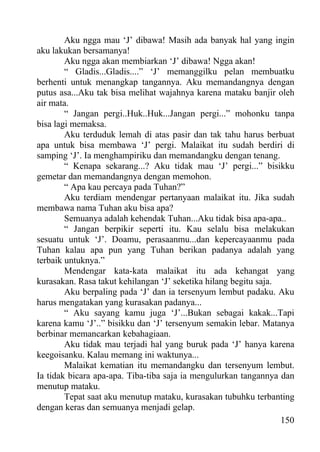 Aku ngga mau ‘J’ dibawa! Masih ada banyak hal yang ingin
aku lakukan bersamanya!
        Aku ngga akan membiarkan ‘J’ dibawa! Ngga akan!
        “ Gladis...Gladis....” ‘J’ memanggilku pelan membuatku
berhenti untuk menangkap tangannya. Aku memandangnya dengan
putus asa...Aku tak bisa melihat wajahnya karena mataku banjir oleh
air mata.
        “ Jangan pergi..Huk..Huk...Jangan pergi...” mohonku tanpa
bisa lagi memaksa.
        Aku terduduk lemah di atas pasir dan tak tahu harus berbuat
apa untuk bisa membawa ‘J’ pergi. Malaikat itu sudah berdiri di
samping ‘J’. Ia menghampiriku dan memandangku dengan tenang.
        “ Kenapa sekarang...? Aku tidak mau ‘J’ pergi...” bisikku
gemetar dan memandangnya dengan memohon.
        “ Apa kau percaya pada Tuhan?”
        Aku terdiam mendengar pertanyaan malaikat itu. Jika sudah
membawa nama Tuhan aku bisa apa?
        Semuanya adalah kehendak Tuhan...Aku tidak bisa apa-apa..
        “ Jangan berpikir seperti itu. Kau selalu bisa melakukan
sesuatu untuk ‘J’. Doamu, perasaanmu...dan kepercayaanmu pada
Tuhan kalau apa pun yang Tuhan berikan padanya adalah yang
terbaik untuknya.”
        Mendengar kata-kata malaikat itu ada kehangat yang
kurasakan. Rasa takut kehilangan ‘J’ seketika hilang begitu saja.
        Aku berpaling pada ‘J’ dan ia tersenyum lembut padaku. Aku
harus mengatakan yang kurasakan padanya...
        “ Aku sayang kamu juga ‘J’...Bukan sebagai kakak...Tapi
karena kamu ‘J’..” bisikku dan ‘J’ tersenyum semakin lebar. Matanya
berbinar memancarkan kebahagiaan.
        Aku tidak mau terjadi hal yang buruk pada ‘J’ hanya karena
keegoisanku. Kalau memang ini waktunya...
        Malaikat kematian itu memandangku dan tersenyum lembut.
Ia tidak bicara apa-apa. Tiba-tiba saja ia mengulurkan tangannya dan
menutup mataku.
        Tepat saat aku menutup mataku, kurasakan tubuhku terbanting
dengan keras dan semuanya menjadi gelap.
                                                                  150
 