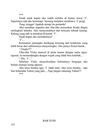 ***
        Entah sejak kapan aku sudah tertidur di kamar rawat ‘J’.
Sepertinya tadi aku bermimpi. Seorang malaikat membawa ‘J’ pergi.
        Tung..tunggu! Apakah mimpi itu pertanda!
        Aku menahan napasku dan tiba-tiba merasakan benda dingin
melingkari leherku. Aku menyentuhnya dan ternyata sebuah kalung.
Kalung yang tadi ia temukan di kamar ‘J’.
        Sejak kapan aku memakainya?
        ‘J’....
        Kurasakan jantungku berdegup kencang dan ketakutan yang
lebih besar dari sebelumnya menyerangku. Aku punya firasat buruk..
        “ Gladis!!!”
        Tiba-tiba Vicky muncul di pintu kamar dengan nafas ngos-
ngosan. Ia memandangku dengan wajah yang tidak bisa kutebak...
        “ Dis, `J`...”
        Sebelum Vicky menyelesaikan kalimatnya bergegas aku
berlari menuju ruang operasi.
        Aku terus berdoa agar `J` tidak mati. Aku terus berdoa... tapi
biar kehendak Tuhan yang jadi.....Tapi jangan sekarang Tuhan!!!
        ***




                             BAB XVIII
151
 