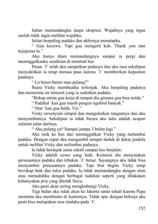 Julian memandangku tanpa ekspresi. Wajahnya yang tegas
seolah tidak ingin melihat wajahku.
        Julian berpaling padaku dan akhirnya menatapku.
        “ Gua kecewa. Tapi gua mengerti kok. Thank you atas
kejujuran lo.”
        Aku hanya diam memandangnya sampai ia pergi dan
meninggalkanku sendirian di terminal bus.
        Pesan `J` telah aku sampaikan padanya dan aku rasa sekalipun
menyakitkan ia tetap merasa puas karena `J` memberikan kepastian
padanya.
        “ Lo bener-bener mau pulang?”
        Suara Vicky membuatku terlonjak. Aku berpaling padanya
dan menerima air mineral yang ia sodorkan padaku.
        “Bokap minta gua kerja di tempat dia gimana gua bisa nolak.”
        “ Padahal `kan gua masih pengen ngobrol banyak.”
        “ Ntar `kan gua balik, Vic.”
        Vicky tersenyum simpul dan mengulurkan tangannya dan aku
menyambutnya. Sekalipun ia tidak bicara aku tahu adalah ucapan
selamat jalan darinya.
        “ Aku pulang ya? Sampai jumpa 3 bulan lagi.”
        Aku naik ke bus dan meninggalkan Vicky yang melambai
padaku. Dengan cepat aku mengambil tempat duduk di dekat jendela
untuk melihat Vicky dan melambai padanya.
        Ia tidak beranjak sama sekali sampai bus berjalan.
        Vicky adalah cowo yang baik. Kemarin dia menyatakan
perasaannya padaku dan tebakan `J` benar. Sayangnya aku tidak bisa
menyambut perasaannya padaku. Tapi biar begitu Vicky tetap
bersikap baik dan tulus padaku. Ia tidak memandangku dengan sinis
atau menuduhku dengan berbagai tuduhan seperti yang dilakukan
kebanyakan pria yang ditolak Sisca.
        Aku pasti akan sering menghubungi Vicky.
        Tiga bulan aku tidak akan ke Jakarta sama sekali karena Papa
meminta aku membantu di kantornya. Tidak apa, dengan bekerja aku
pasti bisa melupakan rasa rinduku pada `J`.
                                                                 152
 